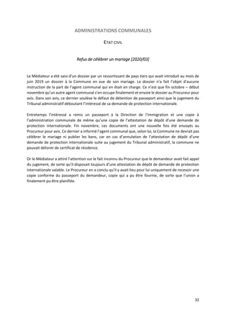 32
ADMINISTRATIONS COMMUNALES
ETAT CIVIL
Refus de célébrer un mariage [2020/03]
Le Médiateur a été saisi d’un dossier par un ressortissant de pays tiers qui avait introduit au mois de
juin 2019 un dossier à la Commune en vue de son mariage. Le dossier n’a fait l’objet d’aucune
instruction de la part de l’agent communal qui en était en charge. Ce n’est que fin octobre – début
novembre qu’un autre agent communal s’en occupe finalement et envoie le dossier au Procureur pour
avis. Dans son avis, ce dernier soulève le défaut de détention de passeport ainsi que le jugement du
Tribunal administratif déboutant l’intéressé de sa demande de protection internationale.
Entretemps l’intéressé a remis un passeport à la Direction de l’Immigration et une copie à
l’administration communale de même qu’une copie de l’attestation de dépôt d’une demande de
protection internationale. Fin novembre, ces documents ont une nouvelle fois été envoyés au
Procureur pour avis. Ce dernier a informé l’agent communal que, selon lui, la Commune ne devrait pas
célébrer le mariage ni publier les bans, car en cas d’annulation de l’attestation de dépôt d’une
demande de protection internationale suite au jugement du Tribunal administratif, la commune ne
pouvait délivrer de certificat de résidence.
Or le Médiateur a attiré l’attention sur le fait inconnu du Procureur que le demandeur avait fait appel
du jugement, de sorte qu’il disposait toujours d’une attestation de dépôt de demande de protection
internationale valable. Le Procureur en a conclu qu’il y avait lieu pour lui uniquement de recevoir une
copie conforme du passeport du demandeur, copie qui a pu être fournie, de sorte que l’union a
finalement pu être planifiée.
 