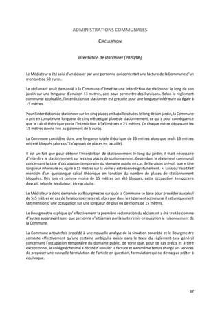 37
ADMINISTRATIONS COMMUNALES
CIRCULATION
Interdiction de stationner [2020/06]
Le Médiateur a été saisi d’un dossier par une personne qui contestait une facture de la Commune d’un
montant de 50 euros.
Le réclamant avait demandé à la Commune d’émettre une interdiction de stationner le long de son
jardin sur une longueur d’environ 13 mètres, ceci pour permettre des livraisons. Selon le règlement
communal applicable, l’interdiction de stationner est gratuite pour une longueur inférieure ou égale à
15 mètres.
Pour l’interdiction de stationner sur les cinq places en bataille situées le long de son jardin, la Commune
a pris en compte une longueur de cinq mètres par place de stationnement, ce qui a pour conséquence
que le calcul théorique porte l’interdiction à 5x5 mètres = 25 mètres. Or chaque mètre dépassant les
15 mètres donne lieu au paiement de 5 euros.
La Commune considère donc une longueur totale théorique de 25 mètres alors que seuls 13 mètres
ont été bloqués (alors qu’il s’agissait de places en bataille).
Il est un fait que pour obtenir l’interdiction de stationnement le long du jardin, il était nécessaire
d’interdire le stationnement sur les cinq places de stationnement. Cependant le règlement communal
concernant la taxe d’occupation temporaire du domaine public en cas de livraison prévoit que « Une
longueur inférieure ou égale à 15 mètres sur la voirie y est réservée gratuitement. », sans qu’il soit fait
mention d’un quelconque calcul théorique en fonction du nombre de places de stationnement
bloquées. Dès lors et comme moins de 15 mètres ont été bloqués, cette occupation temporaire
devrait, selon le Médiateur, être gratuite.
Le Médiateur a donc demandé au Bourgmestre sur quoi la Commune se base pour procéder au calcul
de 5x5 mètres en cas de livraison de matériel, alors que dans le règlement communal il est uniquement
fait mention d’une occupation sur une longueur de plus ou de moins de 15 mètres.
Le Bourgmestre explique qu’effectivement la première réclamation du réclamant a été traitée comme
d’autres auparavant sans que personne n’ait jamais par la suite remis en question le raisonnement de
la Commune.
La Commune a toutefois procédé à une nouvelle analyse de la situation concrète et le Bourgmestre
constate effectivement qu’une certaine ambiguïté existe dans le texte du règlement-taxe général
concernant l’occupation temporaire du domaine public, de sorte que, pour ce cas précis et à titre
exceptionnel, le collège échevinal a décidé d’annuler la facture et a en même temps chargé ses services
de proposer une nouvelle formulation de l’article en question, formulation qui ne devra pas prêter à
équivoque.
 