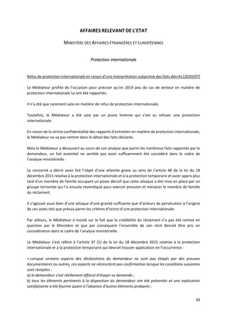 39
AFFAIRES RELEVANT DE L'ETAT
MINISTÈRE DES AFFAIRES ÉTRANGÈRES ET EUROPÉENNES
Protection internationale
Refus de protection internationale en raison d’une interprétation subjective des faits décrits [2020/07]
Le Médiateur profite de l’occasion pour préciser qu’en 2019 peu de cas de lenteur en matière de
protection internationale lui ont été rapportés.
Il n’a été que rarement saisi en matière de refus de protection internationale.
Toutefois, le Médiateur a été saisi par un jeune homme qui s’est vu refuser une protection
internationale.
En raison de la stricte confidentialité des rapports d’entretien en matière de protection internationale,
le Médiateur ne va pas rentrer dans le détail des faits déclarés.
Mais le Médiateur a découvert au cours de son analyse que parmi les nombreux faits rapportés par le
demandeur, un fait essentiel ne semble pas avoir suffisamment été considéré dans le cadre de
l’analyse ministérielle :
Le concerné a décrit avoir fait l’objet d’une atteinte grave au sens de l’article 48 de la loi du 18
décembre 2015 relative à la protection internationale et à la protection temporaire et avoir appris plus
tard d’un membre de famille occupant un poste décisif que cette attaque a été mise en place par un
groupe terroriste qui l’a ensuite revendiqué pour exercer pression et menacer le membre de famille
du réclamant.
Il s’agissait aussi bien d’une attaque d’une gravité suffisante que d’acteurs de persécution à l’origine
de ces actes tels que prévus parmi les critères d’octroi d’une protection internationale.
Par ailleurs, le Médiateur a insisté sur le fait que la crédibilité du réclamant n’a pas été remise en
question par le Ministère et que par conséquent l’ensemble de son récit devrait être pris en
considération dans le cadre de l’analyse ministérielle.
Le Médiateur s’est référé à l’article 37 (5) de la loi du 18 décembre 2015 relative à la protection
internationale et à la protection temporaire qui devrait trouver application en l’occurrence :
« Lorsque certains aspects des déclarations du demandeur ne sont pas étayés par des preuves
documentaires ou autres, ces aspects ne nécessitent pas confirmation lorsque les conditions suivantes
sont remplies :
a) le demandeur s’est réellement efforcé d’étayer sa demande ;
b) tous les éléments pertinents à la disposition du demandeur ont été présentés et une explication
satisfaisante a été fournie quant à l’absence d’autres éléments probants ;
 