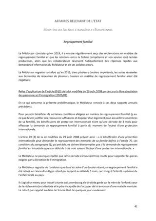41
AFFAIRES RELEVANT DE L'ETAT
MINISTÈRE DES AFFAIRES ÉTRANGÈRES ET EUROPÉENNES
Regroupement familial
Le Médiateur constate qu’en 2019, il a encore régulièrement reçu des réclamations en matière de
regroupement familial et que les relations entre la Cellule compétente et son service sont restées
productives, alors que les collaborateurs réservent habituellement des réponses rapides aux
demandes d’information du Médiateur et de ses collaborateurs.
Le Médiateur regrette toutefois qu’en 2019, dans plusieurs dossiers importants, les suites réservées
aux demandes de réexamen de plusieurs dossiers en matière de regroupement familial aient été
négatives :
Refus d’application de l’article 69 (3) de la loi modifiée du 29 août 2008 portant sur la libre circulation
des personnes et l’immigration [2020/08]
En ce qui concerne la présente problématique, le Médiateur renvoie à ses deux rapports annuels
précédents.
Pour pouvoir bénéficier de certaines conditions allégées en matière de regroupement familial (p.ex.
ne pas devoir justifier des ressources suffisantes et disposer d’un logement pour accueillir les membres
de sa famille), les bénéficiaires de protection internationale n’ont qu’une période de 3 mois pour
effectuer la demande de regroupement familial à partir du moment de l’octroi d’une protection
internationale.
L’article 69 (3) de la loi modifiée du 29 août 2008 prévoit ainsi : « Le bénéficiaire d’une protection
internationale peut demander le regroupement des membres de sa famille définis à l’article 70. Les
conditions du paragraphe (1) qui précède, ne doivent être remplies que si la demande de regroupement
familial est introduite après un délai de trois mois suivant l’octroi d’une protection internationale. »
Le Médiateur ne peut que répéter que cette période est souvent trop courte pour rapporter les pièces
exigées par la Direction de l’Immigration.
Le Médiateur regrette de constater que dans le cadre d’un dossier récent, un regroupement familial a
été refusé en raison d’un léger retard par rapport au délai de 3 mois, ceci malgré l’intérêt supérieur de
l’enfant resté au pays.
Il s’agit d’un neveu pour lequel la tante au Luxembourg a le droit de garde car la mère de l’enfant (sœur
de la réclamante) est décédée et le père incapable de s’occuper de lui en raison d’une maladie mentale.
Le retard par rapport au délai de 3 mois était de quelques jours seulement.
 