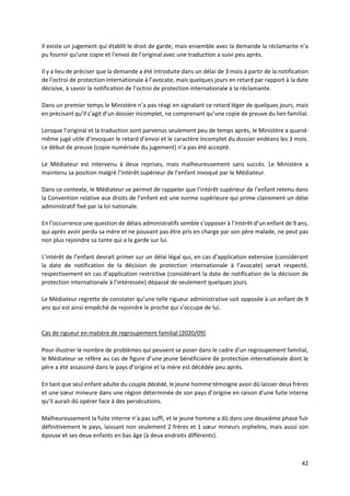 42
Il existe un jugement qui établit le droit de garde, mais ensemble avec la demande la réclamante n’a
pu fournir qu’une copie et l’envoi de l’original avec une traduction a suivi peu après.
Il y a lieu de préciser que la demande a été introduite dans un délai de 3 mois à partir de la notification
de l’octroi de protection internationale à l’avocate, mais quelques jours en retard par rapport à la date
décisive, à savoir la notification de l’octroi de protection internationale à la réclamante.
Dans un premier temps le Ministère n’a pas réagi en signalant ce retard léger de quelques jours, mais
en précisant qu’il s’agit d’un dossier incomplet, ne comprenant qu’une copie de preuve du lien familial.
Lorsque l’original et la traduction sont parvenus seulement peu de temps après, le Ministère a quand-
même jugé utile d’invoquer le retard d’envoi et le caractère incomplet du dossier endéans les 3 mois.
Le début de preuve (copie numérisée du jugement) n’a pas été accepté.
Le Médiateur est intervenu à deux reprises, mais malheureusement sans succès. Le Ministère a
maintenu sa position malgré l’intérêt supérieur de l’enfant invoqué par le Médiateur.
Dans ce contexte, le Médiateur se permet de rappeler que l’intérêt supérieur de l’enfant retenu dans
la Convention relative aux droits de l’enfant est une norme supérieure qui prime clairement un délai
administratif fixé par la loi nationale.
En l’occurrence une question de délais administratifs semble s’opposer à l’intérêt d’un enfant de 9 ans,
qui après avoir perdu sa mère et ne pouvant pas être pris en charge par son père malade, ne peut pas
non plus rejoindre sa tante qui a la garde sur lui.
L’intérêt de l’enfant devrait primer sur un délai légal qui, en cas d’application extensive (considérant
la date de notification de la décision de protection internationale à l’avocate) serait respecté,
respectivement en cas d’application restrictive (considérant la date de notification de la décision de
protection internationale à l’intéressée) dépassé de seulement quelques jours.
Le Médiateur regrette de constater qu’une telle rigueur administrative soit opposée à un enfant de 9
ans qui est ainsi empêché de rejoindre le proche qui s’occupe de lui.
Cas de rigueur en matière de regroupement familial [2020/09]
Pour illustrer le nombre de problèmes qui peuvent se poser dans le cadre d’un regroupement familial,
le Médiateur se réfère au cas de figure d’une jeune bénéficiaire de protection internationale dont le
père a été assassiné dans le pays d’origine et la mère est décédée peu après.
En tant que seul enfant adulte du couple décédé, le jeune homme témoigne avoir dû laisser deux frères
et une sœur mineure dans une région déterminée de son pays d’origine en raison d’une fuite interne
qu’il aurait dû opérer face à des persécutions.
Malheureusement la fuite interne n’a pas suffi, et le jeune homme a dû dans une deuxième phase fuir
définitivement le pays, laissant non seulement 2 frères et 1 sœur mineurs orphelins, mais aussi son
épouse et ses deux enfants en bas âge (à deux endroits différents).
 