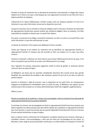 43
Pendant la durée de traitement de sa demande de protection internationale, le village dans lequel
habitent les 2 frères et la sœur a été attaqué par une organisation terroriste et son frère de 9 ans a
disparu pendant ces attaques.
L'électricité et le réseau téléphonique y étaient coupés suite aux attaques pendant 3-4 mois et le
réclamant a reçu cette information concernant la disparition plus tard.
Lorsque le concerné s’est vu octroyer le statut du réfugié il avait 3 mois pour introduire les demandes
de regroupement familial pour pouvoir profiter des conditions allégées. Dans ce contexte, il lui était
impossible de compléter le dossier pour son petit frère disparu.
Peu après, une personne du village a contacté le réclamant, car elle a cru avoir vu son petit frère, mais
cette information n’a pas été confirmée par la suite.
Le dossier du réclamant n’est toujours pas débloqué à l’heure actuelle.
Tandis que l’épouse et les enfants du réclamant ont pu bénéficier du regroupement familial, le
regroupement familial n’a toujours pas été accordé au frère non disparu et à la sœur tous deux
mineurs.
Comme le réclamant a effectué une fuite interne avant d’avoir définitivement dû fuir du pays, il est
remis en question que ses frères et sa sœur sont effectivement à sa charge.
Pour rapporter les preuves nécessaires (jugement relatif au droit de garde), le réclamant devrait
retourner dans son pays d’origine.
Le Médiateur est d’avis que les autorités compétentes devraient être munies d’une plus grande
flexibilité, leur permettant de remédier à des situations injustes tel qu’il est le cas dans le cadre du
présent dossier.
Comme le réclamant a déjà dû assumer, avec la disparition de son petit frère, les conséquences
tragiques et probablement irrémédiables suite à sa fuite du pays, le Médiateur ose espérer qu’une
solution pourra être trouvée sur le niveau administratif pour éviter des tragédies supplémentaires.
Affaire à suivre…
Remise en question de la qualité de « mineur non-accompagné » dans le contexte d’une demande de
regroupement familial avec les parents [2020/10]
En principe, les mineurs non-accompagnés ont droit au regroupement familial avec leurs parents sans
devoir rapporter les mêmes preuves que des enfants adultes qui souhaitent un regroupement familial
pour leurs parents, à savoir les preuves que les parents dépendent financièrement d’eux et n’ont pas
d’autre soutien familial dans le pays d’origine.
Dans un dossier récent, la Direction de l’Immigration a toutefois estimé qu’une mineure n’était pas à
considérer comme « non-accompagnée », alors que son frère qui l’accompagne est son tuteur. Le
Ministère a donc exigé les preuves précitées comme pour un enfant adulte en renvoyant à l’article 70
 