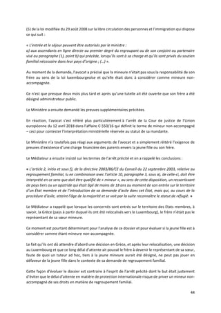 44
(5) de la loi modifiée du 29 août 2008 sur la libre circulation des personnes et l’immigration qui dispose
ce qui suit :
« L’entrée et le séjour peuvent être autorisés par le ministre :
a) aux ascendants en ligne directe au premier degré du regroupant ou de son conjoint ou partenaire
visé au paragraphe (1), point b) qui précède, lorsqu’ils sont à sa charge et qu’ils sont privés du soutien
familial nécessaire dans leur pays d’origine ; (…) ».
Au moment de la demande, l’avocat a précisé que la mineure n’était pas sous la responsabilité de son
frère au sens de la loi luxembourgeoise et qu’elle était donc à considérer comme mineure non-
accompagnée.
Ce n’est que presque deux mois plus tard et après qu’une tutelle ait été ouverte que son frère a été
désigné administrateur public.
Le Ministère a ensuite demandé les preuves supplémentaires précitées.
En réaction, l’avocat s’est référé plus particulièrement à l’arrêt de la Cour de justice de l’Union
européenne du 12 avril 2018 dans l’affaire C-550/16 qui définit le terme de mineur non-accompagné
– ceci pour contester l’interprétation ministérielle réservée au statut de sa mandante.
Le Ministère n’a toutefois pas réagi aux arguments de l’avocat et a simplement réitéré l’exigence de
preuves d’existence d’une charge financière des parents envers la jeune fille ou son frère.
Le Médiateur a ensuite insisté sur les termes de l’arrêt précité et en a rappelé les conclusions :
« L’article 2, initio et sous f), de la directive 2003/86/CE du Conseil du 22 septembre 2003, relative au
regroupement familial, lu en combinaison avec l’article 10, paragraphe 3, sous a), de celle-ci, doit être
interprété en ce sens que doit être qualifié de « mineur », au sens de cette disposition, un ressortissant
de pays tiers ou un apatride qui était âgé de moins de 18 ans au moment de son entrée sur le territoire
d’un État membre et de l’introduction de sa demande d’asile dans cet État, mais qui, au cours de la
procédure d’asile, atteint l’âge de la majorité et se voit par la suite reconnaître le statut de réfugié. »
Le Médiateur a rappelé que lorsque les concernés sont entrés sur le territoire des Etats membres, à
savoir, la Grèce (pays à partir duquel ils ont été relocalisés vers le Luxembourg), le frère n’était pas le
représentant de sa sœur mineure.
Ce moment est pourtant déterminant pour l’analyse de ce dossier et pour évaluer si la jeune fille est à
considérer comme étant mineure non-accompagnée.
Le fait qu’ils ont dû attendre d’abord une décision en Grèce, et après leur relocalisation, une décision
au Luxembourg et que ce long délai d’attente ait poussé le frère à devenir le représentant de sa sœur,
faute de quoi un tuteur ad hoc, tiers à la jeune mineure aurait été désigné, ne peut pas jouer en
défaveur de la jeune fille dans le contexte de sa demande de regroupement familial.
Cette façon d’évaluer le dossier est contraire à l’esprit de l’arrêt précité dont le but était justement
d’éviter que le délai d’attente en matière de protection internationale risque de priver un mineur non-
accompagné de ses droits en matière de regroupement familial.
 
