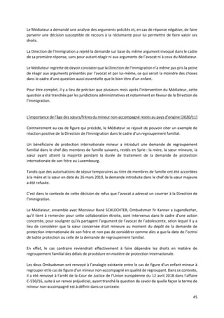 45
Le Médiateur a demandé une analyse des arguments précités et, en cas de réponse négative, de faire
parvenir une décision susceptible de recours à la réclamante pour lui permettre de faire valoir ses
droits.
La Direction de l’Immigration a rejeté la demande sur base du même argument invoqué dans le cadre
de sa première réponse, sans pour autant réagir ni aux arguments de l’avocat ni à ceux du Médiateur.
Le Médiateur regrette de devoir constater que la Direction de l’Immigration n’a même pas pris la peine
de réagir aux arguments présentés par l’avocat et par lui-même, ce qui serait la moindre des choses
dans le cadre d’une question aussi essentielle que le bien-être d’un enfant.
Pour être complet, il y a lieu de préciser que plusieurs mois après l’intervention du Médiateur, cette
question a été tranchée par les juridictions administratives et notamment en faveur de la Direction de
l’Immigration.
L’importance de l’âge des sœurs/frères du mineur non-accompagné restés au pays d’origine [2020/11]
Contrairement au cas de figure qui précède, le Médiateur se réjouit de pouvoir citer un exemple de
réaction positive de la Direction de l’Immigration dans le cadre d’un regroupement familial.
Un bénéficiaire de protection internationale mineur a introduit une demande de regroupement
familial dans le chef des membres de famille suivants, restés en Syrie : la mère, la sœur mineure, la
sœur ayant atteint la majorité pendant la durée de traitement de la demande de protection
internationale de son frère au Luxembourg.
Tandis que des autorisations de séjour temporaires au titre de membres de famille ont été accordées
à la mère et la sœur en date du 26 mars 2019, la demande introduite dans le chef de la sœur majeure
a été refusée.
C’est dans le contexte de cette décision de refus que l’avocat a adressé un courrier à la Direction de
l’Immigration.
Le Médiateur, ensemble avec Monsieur René SCHLECHTER, Ombudsman fir Kanner a Jugendlecher,
qu’il tient à remercier pour cette collaboration étroite, sont intervenus dans le cadre d’une action
concertée, pour souligner qu’ils partagent l’argument de l’avocat de l’adolescente, selon lequel il y a
lieu de considérer que la sœur concernée était mineure au moment du dépôt de la demande de
protection internationale de son frère et non pas de considérer comme dies a quo la date de l’octroi
de ladite protection ou celle de la demande de regroupement familial.
En effet, le cas contraire reviendrait effectivement à faire dépendre les droits en matière de
regroupement familial des délais de procédure en matière de protection internationale.
Les deux Ombudsman ont renvoyé à l’analogie existante entre le cas de figure d’un enfant mineur à
regrouper et le cas de figure d’un mineur non-accompagné en qualité de regroupant. Dans ce contexte,
il a été renvoyé à l’arrêt de la Cour de Justice de l’Union européenne du 12 avril 2018 dans l’affaire
C‑550/16, suite à un renvoi préjudiciel, ayant tranché la question de savoir de quelle façon le terme de
mineur non-accompagné est à définir dans ce contexte.
 