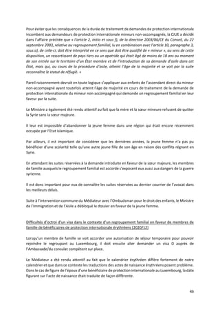 46
Pour éviter que les conséquences de la durée de traitement de demandes de protection internationale
incombent aux demandeurs de protection internationale mineurs non-accompagnés, la CJUE a décidé
dans l’affaire précitée que « l’article 2, initio et sous f), de la directive 2003/86/CE du Conseil, du 22
septembre 2003, relative au regroupement familial, lu en combinaison avec l’article 10, paragraphe 3,
sous a), de celle-ci, doit être interprété en ce sens que doit être qualifié de « mineur », au sens de cette
disposition, un ressortissant de pays tiers ou un apatride qui était âgé de moins de 18 ans au moment
de son entrée sur le territoire d’un État membre et de l’introduction de sa demande d’asile dans cet
État, mais qui, au cours de la procédure d’asile, atteint l’âge de la majorité et se voit par la suite
reconnaître le statut de réfugié. »
Pareil raisonnement devrait en toute logique s’appliquer aux enfants de l’ascendant direct du mineur
non-accompagné ayant toutefois atteint l’âge de majorité en cours de traitement de la demande de
protection internationale du mineur non-accompagné qui demande un regroupement familial en leur
faveur par la suite.
Le Ministre a également été rendu attentif au fait que la mère et la sœur mineure refusent de quitter
la Syrie sans la sœur majeure.
Il leur est impossible d’abandonner la jeune femme dans une région qui était encore récemment
occupée par l’Etat islamique.
Par ailleurs, il est important de considérer que les dernières années, la jeune femme n’a pas pu
bénéficier d’une scolarité telle qu’une autre jeune fille de son âge en raison des conflits régnant en
Syrie.
En attendant les suites réservées à la demande introduite en faveur de la sœur majeure, les membres
de famille auxquels le regroupement familial est accordé s’exposent eux aussi aux dangers de la guerre
syrienne.
Il est donc important pour eux de connaître les suites réservées au dernier courrier de l’avocat dans
les meilleurs délais.
Suite à l’intervention commune du Médiateur avec l’Ombudsman pour le droit des enfants, le Ministre
de l’Immigration et de l’Asile a débloqué le dossier en faveur de la jeune femme.
Difficultés d’octroi d’un visa dans le contexte d’un regroupement familial en faveur de membres de
famille de bénéficiaires de protection internationale érythréens [2020/12]
Lorsqu’un membre de famille se voit accorder une autorisation de séjour temporaire pour pouvoir
rejoindre le regroupant au Luxembourg, il doit ensuite aller demander un visa D auprès de
l’Ambassade/du consulat compétent sur place.
Le Médiateur a été rendu attentif au fait que le calendrier érythréen diffère fortement de notre
calendrier et que dans ce contexte les traductions des actes de naissance érythréens posent problème.
Dans le cas de figure de l’époux d’une bénéficiaire de protection internationale au Luxembourg, la date
figurant sur l’acte de naissance était traduite de façon différente.
 