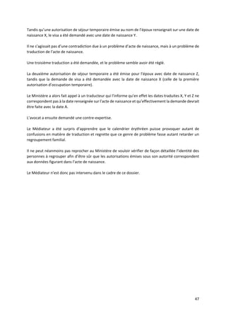 47
Tandis qu’une autorisation de séjour temporaire émise au nom de l’époux renseignait sur une date de
naissance X, le visa a été demandé avec une date de naissance Y.
Il ne s’agissait pas d’une contradiction due à un problème d’acte de naissance, mais à un problème de
traduction de l’acte de naissance.
Une troisième traduction a été demandée, et le problème semble avoir été réglé.
La deuxième autorisation de séjour temporaire a été émise pour l’époux avec date de naissance Z,
tandis que la demande de visa a été demandée avec la date de naissance X (celle de la première
autorisation d’occupation temporaire).
Le Ministère a alors fait appel à un traducteur qui l’informe qu’en effet les dates traduites X, Y et Z ne
correspondent pas à la date renseignée sur l’acte de naissance et qu’effectivement la demande devrait
être faite avec la date A.
L’avocat a ensuite demandé une contre-expertise.
Le Médiateur a été surpris d’apprendre que le calendrier érythréen puisse provoquer autant de
confusions en matière de traduction et regrette que ce genre de problème fasse autant retarder un
regroupement familial.
Il ne peut néanmoins pas reprocher au Ministère de vouloir vérifier de façon détaillée l’identité des
personnes à regrouper afin d’être sûr que les autorisations émises sous son autorité correspondent
aux données figurant dans l’acte de naissance.
Le Médiateur n’est donc pas intervenu dans le cadre de ce dossier.
 