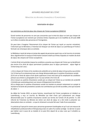 48
AFFAIRES RELEVANT DE L'ETAT
MINISTÈRE DES AFFAIRES ÉTRANGÈRES ET EUROPÉENNES
Autorisation de séjour
Les restrictions au droit de séjour des citoyens de l’Union européenne [2020/13]
Grand nombre de personnes ne sont pas conscientes que le droit de séjour en tant que citoyen de
l’Union européenne est restreint par certaines limites imposées par la loi modifiée du 29 août 2008
sur la libre circulation des personnes et l’immigration.
On peut donc s’imaginer l’étonnement d’un citoyen de l’Union qui reçoit un courrier ministériel,
l’informant que le Ministère a l’intention de révoquer son droit de séjour au Luxembourg et l’invite à
formuler ses remarques dans ce contexte.
Le Médiateur reçoit de temps en temps des appels de personnes ayant reçu un tel courrier et constate
donc régulièrement le manque d’information existant relatif aux limites imposées en matière de droit
de séjour des citoyens de l’Union européenne.
L’article 24 de la loi précitée impose les conditions suivantes aux citoyens de l’Union qui ne bénéficient
pas encore d’un droit de séjour permanent (condition pour le séjour permanent : séjour légal et
ininterrompu de 5 ans) :
« (1) Le citoyen de l’Union et les membres de sa famille ont un droit de séjour tel que prévu aux articles
5 et 13 tant qu’ils ne deviennent pas une charge déraisonnable pour le système d’assistance sociale.
(2) Ils ont un droit de séjour d’une durée supérieure à trois mois tant qu’ils remplissent les conditions
prévues aux articles 6, paragraphe (1) et 7 ou aux articles 14 et 16 à 18.
(3) Le recours au système d’assistance sociale par un citoyen de l’Union ou un membre de sa famille
n’entraîne pas automatiquement une mesure d’éloignement du territoire.
(4) La charge pour le système d’assistance sociale est évaluée en prenant notamment en compte le
montant et la durée des prestations sociales non contributives qui ont été accordées, ainsi que la durée
du séjour. »
Au début de l’année 2019, un jeune homme, ressortissant de l’Union européenne et résident au
Luxembourg, a reçu un courrier du Ministère qui était d’avis qu’il présenterait une charge
déraisonnable pour le système d’assistance sociale aux termes de l’article 24 (4) précité. Il a été
informé de l’intention du Ministre de retirer son droit de séjour et a été invité à présenter ses
observations dans ce contexte – ce que le réclamant a ensuite fait avec l’aide d’une association.
Il a précisé qu’il perçoit le revenu pour personnes gravement handicapées et qu’il suit une mesure de
réhabilitation professionnelle et thérapeutique dans le cadre d’un atelier protégé. Ce dernier ne peut
pas habiter seul à cause de sa maladie et ne peut être séparé de sa sœur avec qui il cohabite au
Luxembourg.
 