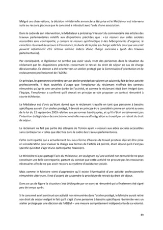 49
Malgré ces observations, la décision ministérielle annoncée a été prise et le Médiateur est intervenu
suite au recours gracieux que le concerné a introduit avec l’aide d’une association.
Dans le cadre de son intervention, le Médiateur a précisé qu’il ressort du commentaire des articles des
travaux parlementaires relatifs aux dispositions précitées que : « Le recours aux aides sociales
accessibles sans contrepartie, y compris le recours systématique à des hébergements d’urgence, le
caractère récurrent du recours à l’assistance, la durée de la prise en charge sollicitée ainsi que son coût
peuvent notamment être retenus comme indices d’une charge excessive » (p.65 des travaux
parlementaires).
Par conséquent, le législateur ne semble pas avoir voulu viser des personnes dans la situation du
réclamant par les dispositions précitées concernant le retrait du droit de séjour en cas de charge
déraisonnable. Ce dernier a été orienté vers un atelier protégé par la Commission d’orientation et de
reclassement professionnel de l’ADEM.
En principe, les personnes orientées vers un atelier protégé perçoivent un salaire du fait de leur activité
professionnelle. Il était toutefois d’usage que l’employeur du réclamant n’offrait des contrats
rémunérés qu’après une certaine durée de l’activité, et comme le réclamant était bien intégré dans
l’équipe, l’employeur a confirmé qu’il devrait en principe se voir proposer un contrat rémunéré à
courte échéance.
Le Médiateur est d’avis qu’étant donné que le réclamant travaille en tant que personne à besoins
spécifiques au sein d’un atelier protégé, il devrait en principe être considéré comme un salarié au sens
de la loi du 12 septembre 2003 relative aux personnes handicapées, et qu’il n’était certainement pas
l’intention du législateur de sanctionner une telle mesure d’intégration au travail par un retrait du droit
de séjour.
Le réclamant ne fait pas partie des citoyens de l’Union ayant « recours aux aides sociales accessibles
sans contrepartie » telles que décrites dans le cadre des travaux parlementaires.
Cette contrepartie qui a actuellement lieu sous forme d’heures de travail prestées devrait être prise
en considération pour évaluer la charge aux termes de l’article 24 précité, étant donné qu’il n’est pas
spécifié qu’il doit s’agir d’une contrepartie financière.
Le Ministère n’a pas partagé l’avis du Médiateur, en soulignant qu’une activité non rémunérée ne peut
constituer une telle contrepartie, partant du constat que cette activité ne procure pas les ressources
nécessaires afin de ne pas avoir recours au système d'assistance sociale.
Mais comme le Ministre vient d’apprendre qu’il existe l’éventualité d’une activité professionnelle
rémunérée ultérieure, il est d’accord de suspendre la procédure de retrait du droit de séjour.
Dans ce cas de figure la situation s’est débloquée par un contrat rémunéré qui a finalement été signé
peu de temps après.
Si le concerné avait continué son activité non rémunérée dans l’atelier protégé, le Ministre aurait retiré
son droit de séjour malgré le fait qu’il s’agit d’une personne à besoins spécifiques réorientée vers un
atelier protégé par une décision de l’ADEM – une mesure complètement indépendante de sa volonté.
 