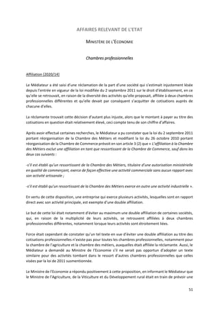 51
AFFAIRES RELEVANT DE L'ETAT
MINISTÈRE DE L'ECONOMIE
Chambres professionnelles
Affiliation [2020/14]
Le Médiateur a été saisi d’une réclamation de la part d’une société qui s’estimait injustement lésée
depuis l’entrée en vigueur de la loi modifiée du 2 septembre 2011 sur le droit d’établissement, en ce
qu’elle se retrouvait, en raison de la diversité des activités qu’elle proposait, affiliée à deux chambres
professionnelles différentes et qu’elle devait par conséquent s’acquitter de cotisations auprès de
chacune d’elles.
La réclamante trouvait cette décision d’autant plus injuste, alors que le montant à payer au titre des
cotisations en question était relativement élevé, ceci compte tenu de son chiffre d’affaires.
Après avoir effectué certaines recherches, le Médiateur a pu constater que la loi du 2 septembre 2011
portant réorganisation de la Chambre des Métiers et modifiant la loi du 26 octobre 2010 portant
réorganisation de la Chambre de Commerce prévoit en son article 3 (2) que « L’affiliation à la Chambre
des Métiers exclut une affiliation en tant que ressortissant de la Chambre de Commerce, sauf dans les
deux cas suivants :
-s’il est établi qu’un ressortissant de la Chambre des Métiers, titulaire d’une autorisation ministérielle
en qualité de commerçant, exerce de façon effective une activité commerciale sans aucun rapport avec
son activité artisanale ;
-s’il est établi qu’un ressortissant de la Chambre des Métiers exerce en outre une activité industrielle ».
En vertu de cette disposition, une entreprise qui exerce plusieurs activités, lesquelles sont en rapport
direct avec son activité principale, est exempte d’une double affiliation.
Le but de cette loi était notamment d’éviter au maximum une double affiliation de certaines sociétés,
qui, en raison de la multiplicité de leurs activités, se retrouvent affiliées à deux chambres
professionnelles différentes, notamment lorsque leurs activités sont étroitement liées.
Force était cependant de constater qu’un tel texte en vue d’éviter une double affiliation au titre des
cotisations professionnelles n’existe pas pour toutes les chambres professionnelles, notamment pour
la chambre de l’agriculture et la chambre des métiers, auxquelles était affiliée la réclamante. Aussi, le
Médiateur a demandé au Ministre de l’Economie s’il ne serait pas opportun d’adopter un texte
similaire pour des activités tombant dans le ressort d’autres chambres professionnelles que celles
visées par la loi de 2011 susmentionnée.
Le Ministre de l’Economie a répondu positivement à cette proposition, en informant le Médiateur que
le Ministre de l’Agriculture, de la Viticulture et du Développement rural était en train de prévoir une
 