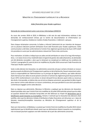 53
AFFAIRES RELEVANT DE L'ETAT
MINISTÈRE DE L'ENSEIGNEMENT SUPÉRIEUR ET DE LA RECHERCHE
Aides financières pour études supérieurs
Demande de remboursement suite à une erreur informatique [2020/15]
Au cours des années 2018 et 2019, le Médiateur a été saisi de sept réclamations relatives à des
demandes de remboursement émises par le Centre de documentation et d'information sur
l'enseignement supérieur (Cedies) en matière d’aides financières « indûment » perçues.
Dans chaque réclamation concernée, le Cedies a informé l’administré de son intention de révoquer
une ou plusieurs décisions portant attribution d’une aide financière pour études supérieures. Cette
communication a été faite conformément à l’article 9 du règlement grand-ducal du 8 juin 1979 relatif
à la procédure à suivre par les administrations relevant de l’Etat et des communes.
Pour motivation, le Cedies a indiqué que ces aides ont été attribuées en raison d’un bug informatique.
Ainsi, « en raison d’une erreur matérielle dans le logiciel de gestion des aides financières, les demandes
ont été déclarées recevables » alors que le réclamant ne remplissait en réalité par les conditions de
l’article 3, paragraphe (5), point b) de la loi modifiée du 24 juillet 2014 concernant l’aide financière de
l’Etat pour études supérieures.
Suite à cette décision de révocation, les administrés concernés ont pour certains introduit un recours
gracieux auprès du Ministre de l’Enseignement supérieur et de la Recherche, faisant notamment valoir,
outre la responsabilité de l’Administration ou le principe de légitime confiance, que ladite décision
était intervenue hors délai et serait partant contraire à l’article 8 du règlement grand-ducal précité du
8 juin 1979. Conformément à cet article, le retrait rétroactif d’une décision ayant créée ou reconnue
des droits n’est possible, en dehors des cas où la loi en dispose autrement, que pendant le délai imparti
pour exercer contre cette décision un recours contentieux, ainsi que pendant le cours de la procédure
contentieuse engagée contre cette décision.
Dans sa réponse aux administrés, Monsieur le Ministre a expliqué que les décisions de révocation
étaient possibles alors que l’article 9 de la loi modifiée du 24 juillet 2014 précitée prévoit que les aides
en question doivent être restituées lorsqu’elles ont été obtenues au moyen de déclarations que le
bénéficiaire savait inexactes ou incomplètes. Partant, il estimait que la révocation des décisions était
justifiée, alors que les décisions initiales d’attribution d’aides financières ont été prises sur « base de
données inexactes/incomplètes transmises au Ministère de l’Enseignement supérieur et de la
Recherche ».
Dans son intervention, le Médiateur a soulevé que l’article 9 de la loi modifiée du 24 juillet 2014 retient
explicitement que le bénéficiaire devait savoir que ses déclarations étaient inexactes ou incomplètes,
rien ne laissait pourtant supposer une telle intention de la part des administrés concernés.
 