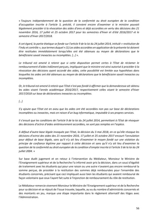 56
« Toujours indépendamment de la question de la conformité au droit européen de la condition
d’occupation inscrite à l’article 3, précité, il convient encore d’examiner si le ministre pouvait
légalement procéder à la révocation des aides d’ores et déjà accordées en vertu des décisions des 21
novembre 2016, 17 juillet et 25 octobre 2017 pour les semestres d’hiver et d’été 2016/2017 et le
semestre d’hiver 2017/2018.
A cet égard, la partie étatique se fonde sur l’article 9 de la loi du 24 juillet 2014, intitulé « restitution de
l’indu et contrôle », aux termes duquel « (1) Les aides accordées en application de la présente loi doivent
être restituées immédiatement lorsqu’elles ont été obtenues au moyen de déclarations que le
bénéficiaire savait inexactes ou incomplètes. […] ».
Le tribunal est amené à retenir que si cette disposition permet certes à l’Etat de réclamer le
remboursement d’aides indûment perçues, impliquant que le ministre est ainsi autorisé à procéder à la
révocation des décisions ayant accordé des aides, cette possibilité est limitée aux hypothèses dans
lesquelles les aides ont été obtenues au moyen de déclarations que le bénéficiaire savait inexactes ou
incomplètes.
Or, le tribunal est amené à retenir que l’Etat n’est pas fondé à affirmer que la demanderesse ait obtenu
les aides visant l’année académique 2016/2017, respectivement celles visant le semestre d’hiver
2017/2018 sur base de déclarations inexactes ou incomplètes.
[…]
S’y ajoute que l’Etat est en aveu que les aides ont été accordées non pas sur base de déclarations
incomplètes ou inexactes, mais en raison d’un bug informatique, imputable à ses propres services.
Il s’ensuit que les conditions de l’article 9 de la loi du 24 juillet 2014, permettant à l’Etat de révoquer
des décisions d’octroi d’aides antérieurement accordées, ne sont pas remplies en l’espèce.
A défaut d’autre base légale invoquée par l’Etat, la décision du 3 mai 2018, en ce qu’elle révoque les
décisions d’octroi des aides des 21 novembre 2016, 17 juillet et 25 octobre 2017 encourt l’annulation
pour défaut de base légale, sans qu’il n’y ait lieu d’examiner le moyen fondé sur une violation du
principe de confiance légitime par rapport à cette décision et sans qu’il n’y ait lieu d’examiner la
question de la conformité au droit européen de la condition d’emploi inscrite à l’article 3 de la loi du 24
juillet 2004. »
Sur base dudit jugement et en retour à l’intervention du Médiateur, Monsieur le Ministre de
l’Enseignement supérieur et de la Recherche l’a informé avoir pris la décision, dans un souci d'égalité
de traitement avec les étudiants qui pour une raison ou une autre n'avaient pas encore remboursé la
somme perçue, de procéder à la restitution des sommes déjà remboursées pour l'ensemble des
étudiants concernés, précisant que ceci impliquait aussi bien les étudiants qui avaient remboursé de
façon volontaire que ceux l'ayant fait suite à l'injonction de remboursement du rôle de restitution.
Le Médiateur remercie vivement Monsieur le Ministre de l’Enseignement supérieur et de la Recherche
pour sa décision et se réjouit de l’issue trouvée, laquelle, au vu du nombre d’administrés concernés et
des montants en jeu, marque une étape importante dans le règlement alternatif des litiges avec
l’Administration.
 