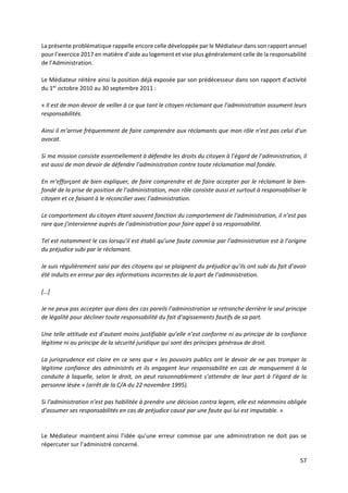 57
La présente problématique rappelle encore celle développée par le Médiateur dans son rapport annuel
pour l’exercice 2017 en matière d’aide au logement et vise plus généralement celle de la responsabilité
de l’Administration.
Le Médiateur réitère ainsi la position déjà exposée par son prédécesseur dans son rapport d’activité
du 1er
octobre 2010 au 30 septembre 2011 :
« Il est de mon devoir de veiller à ce que tant le citoyen réclamant que l’administration assument leurs
responsabilités.
Ainsi il m’arrive fréquemment de faire comprendre aux réclamants que mon rôle n’est pas celui d’un
avocat.
Si ma mission consiste essentiellement à défendre les droits du citoyen à l’égard de l’administration, il
est aussi de mon devoir de défendre l’administration contre toute réclamation mal fondée.
En m’efforçant de bien expliquer, de faire comprendre et de faire accepter par le réclamant le bien-
fondé de la prise de position de l’administration, mon rôle consiste aussi et surtout à responsabiliser le
citoyen et ce faisant à le réconcilier avec l’administration.
Le comportement du citoyen étant souvent fonction du comportement de l’administration, il n’est pas
rare que j’intervienne auprès de l’administration pour faire appel à sa responsabilité.
Tel est notamment le cas lorsqu’il est établi qu’une faute commise par l’administration est à l’origine
du préjudice subi par le réclamant.
Je suis régulièrement saisi par des citoyens qui se plaignent du préjudice qu’ils ont subi du fait d’avoir
été induits en erreur par des informations incorrectes de la part de l’administration.
[…]
Je ne peux pas accepter que dans des cas pareils l’administration se retranche derrière le seul principe
de légalité pour décliner toute responsabilité du fait d’agissements fautifs de sa part.
Une telle attitude est d’autant moins justifiable qu’elle n’est conforme ni au principe de la confiance
légitime ni au principe de la sécurité juridique qui sont des principes généraux de droit.
La jurisprudence est claire en ce sens que « les pouvoirs publics ont le devoir de ne pas tromper la
légitime confiance des administrés et ils engagent leur responsabilité en cas de manquement à la
conduite à laquelle, selon le droit, on peut raisonnablement s’attendre de leur part à l’égard de la
personne lésée » (arrêt de la C/A du 22 novembre 1995).
Si l’administration n’est pas habilitée à prendre une décision contra legem, elle est néanmoins obligée
d’assumer ses responsabilités en cas de préjudice causé par une faute qui lui est imputable. »
Le Médiateur maintient ainsi l’idée qu’une erreur commise par une administration ne doit pas se
répercuter sur l’administré concerné.
 