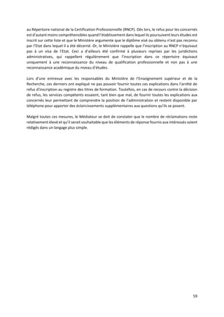 59
au Répertoire national de la Certification Professionnelle (RNCP). Dès lors, le refus pour les concernés
est d’autant moins compréhensibles quand l’établissement dans lequel ils poursuivent leurs études est
inscrit sur cette liste et que le Ministère argumente que le diplôme visé ou obtenu n’est pas reconnu
par l’Etat dans lequel il a été décerné. Or, le Ministère rappelle que l’inscription au RNCP n’équivaut
pas à un visa de l’Etat. Ceci a d’ailleurs été confirmé à plusieurs reprises par les juridictions
administratives, qui rappellent régulièrement que l’inscription dans ce répertoire équivaut
uniquement à une reconnaissance du niveau de qualification professionnelle et non pas à une
reconnaissance académique du niveau d’études.
Lors d’une entrevue avec les responsables du Ministère de l’Enseignement supérieur et de la
Recherche, ces derniers ont expliqué ne pas pouvoir fournir toutes ces explications dans l’arrêté de
refus d’inscription au registre des titres de formation. Toutefois, en cas de recours contre la décision
de refus, les services compétents essaient, tant bien que mal, de fournir toutes les explications aux
concernés leur permettant de comprendre la position de l’administration et restent disponible par
téléphone pour apporter des éclaircissements supplémentaires aux questions qu’ils se posent.
Malgré toutes ces mesures, le Médiateur se doit de constater que le nombre de réclamations reste
relativement élevé et qu’il serait souhaitable que les éléments de réponse fournis aux intéressés soient
rédigés dans un langage plus simple.
 