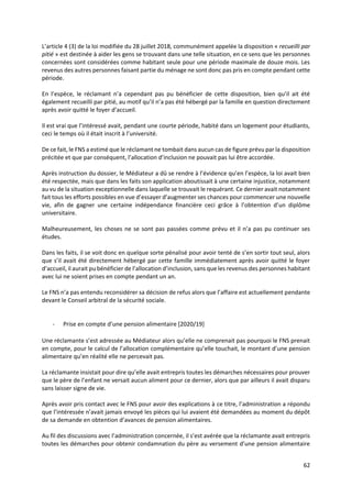 62
L’article 4 (3) de la loi modifiée du 28 juillet 2018, communément appelée la disposition « recueilli par
pitié » est destinée à aider les gens se trouvant dans une telle situation, en ce sens que les personnes
concernées sont considérées comme habitant seule pour une période maximale de douze mois. Les
revenus des autres personnes faisant partie du ménage ne sont donc pas pris en compte pendant cette
période.
En l’espèce, le réclamant n’a cependant pas pu bénéficier de cette disposition, bien qu’il ait été
également recueilli par pitié, au motif qu’il n’a pas été hébergé par la famille en question directement
après avoir quitté le foyer d’accueil.
Il est vrai que l’intéressé avait, pendant une courte période, habité dans un logement pour étudiants,
ceci le temps où il était inscrit à l’université.
De ce fait, le FNS a estimé que le réclamant ne tombait dans aucun cas de figure prévu par la disposition
précitée et que par conséquent, l’allocation d’inclusion ne pouvait pas lui être accordée.
Après instruction du dossier, le Médiateur a dû se rendre à l’évidence qu’en l’espèce, la loi avait bien
été respectée, mais que dans les faits son application aboutissait à une certaine injustice, notamment
au vu de la situation exceptionnelle dans laquelle se trouvait le requérant. Ce dernier avait notamment
fait tous les efforts possibles en vue d’essayer d’augmenter ses chances pour commencer une nouvelle
vie, afin de gagner une certaine indépendance financière ceci grâce à l’obtention d’un diplôme
universitaire.
Malheureusement, les choses ne se sont pas passées comme prévu et il n’a pas pu continuer ses
études.
Dans les faits, il se voit donc en quelque sorte pénalisé pour avoir tenté de s’en sortir tout seul, alors
que s’il avait été directement hébergé par cette famille immédiatement après avoir quitté le foyer
d’accueil, il aurait pu bénéficier de l’allocation d’inclusion, sans que les revenus des personnes habitant
avec lui ne soient prises en compte pendant un an.
Le FNS n’a pas entendu reconsidérer sa décision de refus alors que l’affaire est actuellement pendante
devant le Conseil arbitral de la sécurité sociale.
- Prise en compte d’une pension alimentaire [2020/19]
Une réclamante s’est adressée au Médiateur alors qu’elle ne comprenait pas pourquoi le FNS prenait
en compte, pour le calcul de l’allocation complémentaire qu’elle touchait, le montant d’une pension
alimentaire qu’en réalité elle ne percevait pas.
La réclamante insistait pour dire qu’elle avait entrepris toutes les démarches nécessaires pour prouver
que le père de l’enfant ne versait aucun aliment pour ce dernier, alors que par ailleurs il avait disparu
sans laisser signe de vie.
Après avoir pris contact avec le FNS pour avoir des explications à ce titre, l’administration a répondu
que l’intéressée n’avait jamais envoyé les pièces qui lui avaient été demandées au moment du dépôt
de sa demande en obtention d’avances de pension alimentaires.
Au fil des discussions avec l’administration concernée, il s’est avérée que la réclamante avait entrepris
toutes les démarches pour obtenir condamnation du père au versement d’une pension alimentaire
 