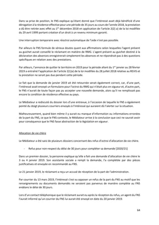 64
Dans sa prise de position, le FNS explique qu’étant donné que l’intéressé avait déjà bénéficié d’une
dérogation à la résidence effective pour une période de 35 jours au cours de l’année 2018, la prestation
a dû être retirée avec effet au 1er
décembre 2018 en application de l’article 2(2) a) de la loi modifiée
du 29 avril 1999 portant création d’un droit à un revenu minimum garanti.
Une interruption temporaire avec réoctroi automatique de l’aide n’est pas possible.
Par ailleurs le FNS formule de sérieux doutes quant aux affirmations selon lesquelles l’agent présent
au guichet aurait conseillé le réclamant en matière de RMG. L’agent présent au guichet destiné à la
déclaration des absences enregistrerait simplement les absences et ne répondrait pas à des questions
spécifiques en relation avec des prestations.
Par ailleurs, l’annonce de quitter le territoire en 2019 pour la période allant du 1er
janvier au 28 février
2019 a entraîné l’application de l’article 2(1)a) de la loi modifiée du 28 juillet 2018 relative au REVIS et
la prestation ne serait pas due pendant cette période.
Le fait que la demande de janvier 2019 ait été retournée serait également correct, car, d’une part,
l’intéressé avait envoyé un formulaire pour l’octroi du RMG qui n’était plus en vigueur et, d’autre part,
le FNS n’aurait de toute façon pas pu accepter une nouvelle demande, alors qu’il ne remplissait pas
encore la condition de résidence effective au pays.
Le Médiateur a rediscuté du dossier lors d’une entrevue, à l’occasion de laquelle le FNS a également
pointé du doigt plusieurs courriers envoyés à l’intéressé qui auraient dû l’alerter sur la situation.
Malheureusement, quand bien même il y aurait eu manque d’information ou informations erronées
de la part du FNS, ce que le FNS conteste, le Médiateur arrive à la conclusion que ceci ne saurait avoir
pour conséquence que le FNS fasse abstraction de la législation en vigueur.
Allocation de vie chère
Le Médiateur a été saisi de plusieurs dossiers concernant des refus d’octroi d’allocation de vie chère.
- Refus pour non-respect du délai de 30 jours pour compléter sa demande [2020/21]
Dans un premier dossier, la personne explique qu’elle a fait une demande d’allocation de vie chère le
3 ou 4 janvier 2019. Son assistante sociale a rempli la demande, l’a complétée par des pièces
justificatives et envoyée en recommandé au FNS.
Le 21 janvier 2019, le réclamant a reçu un accusé de réception de la part de l’administration.
Par courrier du 13 mars 2019, l’intéressé s’est vu opposer un refus de la part du FNS au motif que les
renseignements ou documents demandés ne seraient pas parvenus de manière complète au FNS
endéans le délai de 30 jours.
Lors d’un contact téléphonique que le réclamant aurait eu après la réception du refus, un agent du FNS
l’aurait informé qu’un courrier du FNS lui aurait été envoyé en date du 20 janvier 2019.
 