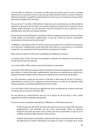 65
Le 8 avril 2019, le réclamant a fait parvenir au FNS sa prise de position quant au refus. Il explique
notamment qu’il serait pour le moins surprenant que l’administration envoie un courrier le 20 janvier
2019 pour demander un supplément d’information et un autre courrier, le lendemain, 21 janvier 2019,
pour accuser réception de la demande.
Par courrier du 1er
mai 2019, le FNS informe le réclamant que le comité-directeur du FNS a décidé de
maintenir sa décision du 13 mars 2019, sans toutefois répondre aux arguments du réclamant, sans lui
indiquer quelle information ou quel document aurait été manquant et sans se prononcer sur la
possibilité pour lui de faire une nouvelle demande.
Dans un premier temps le Médiateur a demandé au FNS de lui expliquer pourquoi le courrier par lequel
le FNS sollicite une information supplémentaire n’a pas été envoyé par courrier recommandé,
contrairement à d’autres courriers de leur part ?
Le Médiateur a demandé au FNS de l’informer quand et par quelle voie il a sollicité une information
ou un document complémentaire, quelle était cette information ou ce document et si le réclamant
pouvait faire une nouvelle demande étant donné les circonstances de l’espèce.
Après analyse du dossier, le FNS a fourni au Médiateur les explications suivantes :
Le 4 janvier 2019, le FNS a été saisi d'une demande en obtention de l'allocation de vie chère pour
l'année 2019 de la part du réclamant.
Le 21 janvier 2019, le FNS a envoyé un accusé de réception au demandeur.
Le 23 janvier 2019, le FNS a envoyé par simple envoi postal une fiche de renseignements au demandeur
pour solliciter la remise d’une pièce supplémentaire, notamment une attestation du montant de la
subvention de loyer indiquée comme revenu par le requérant dans le formulaire de demande.
Une telle attestation n'ayant pas été remise au FNS dans le délai prévu de 30 jours, le service a,
conformément à l'article 8 (5) du règlement du Gouvernement en conseil du 21 septembre 2018,
refusé la prestation, par décision présidentielle du 13 mars 2019.
Le 12 avril 2019, le FNS a été saisi d'une opposition de la part du requérant qui soulève surtout qu'il
n'aurait pas reçu le courrier du 23 janvier 2019.
Par une décision du comité-directeur prise lors de sa séance du 29 avril 2019, le FNS a réfuté
l'opposition et confirmé la décision présidentielle.
En ce qui concerne les questions soulevées par le Médiateur, le FNS soulève ce qui suit :
- le FNS n'est pas tenu de notifier les envois, tels que les courriers par lesquels des documents
supplémentaires sont demandés, par des envois recommandés. Seules les décisions
emportant des droits de recours sont à notifier par envoi recommandé, au vœu de la loi
modifiée du 30 juillet 1960 instituant le FNS, article 25.
- le dossier électronique du demandeur comprend cette lettre, c’est-à-dire qu'elle a bel et bien
été générée par le système informatique qui produit ces lettres et envoyée par le service
 