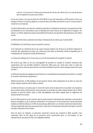 66
courrier. Il est vrai qu'il n'existe pas de preuve de l'envoi, de même qu'il n'y a pas de preuve
que le requérant n'a pas reçu la lettre.
Ce qui est certain, c'est que la lettre du 23.01.2019 n'a pas été retournée au FNS comme c’est le cas
lorsque le facteur n'a pas pu déposer un courrier dans une boîte aux lettres ou qu'il n'a pas trouvé le
requérant à son adresse.
Le FNS confirme donc que dans les conditions données, le traitement du dossier s'est passé tout à fait
normalement et en concordance avec la méthode de travail interne et le règlement en vigueur. Par
ailleurs, ce même règlement exclut la possibilité d'introduire une deuxième demande pour une même
année.
Le FNS maintient donc sa décision de refuser l'allocation de vie chère pour l'année 2019.
Le Médiateur est réintervenu avec la question suivante :
Il est reproché au réclamant de ne pas avoir renvoyé endéans les 30 jours le certificat indiquant le
montant des subventions de loyer qui n’était pas joint dans la demande initiale (complétée par la
remplaçante de l’assistante sociale de Monsieur).
Le réclamant explique qu’il n’a pas reçu ce courrier demandant de compléter le dossier.
Ne serait-il pas, dans un tel cas, envisageable de prendre en compte le montant maximum des
subventions qu’il est possible d’obtenir (maximum 300 euros par mois) pour faire le calcul de
l’allocation de vie chère et pour donner une chance d’obtenir tout de même quelque chose de la part
du FNS ?
Le FNS a pris position en expliquant avoir bien pris en considération la proposition de mettre en compte
le montant maximal des subventions.
Malheureusement, le FNS explique ne pas pouvoir retenir cette proposition et ce dans un souci de
traiter chaque requérant de la même manière.
Le délai de 30 jours est prévu pour le renvoi de toute sorte de document et accorder une exception
pour certains types de documents serait contraire au principe de traiter chaque dossier de la même
manière et pourrait même, selon le FNS, décrédibiliser tout délai indiqué dans le règlement du
Gouvernement en conseil.
Ainsi le FNS prend le cas d'un dossier dans le cadre duquel il solliciterait par exemple un extrait de la
pension étrangère ou de la pension alimentaire. Si la personne ne fournissait pas l'extrait demandé
endéans le délai de 30 jours, le FNS ne pourrait pas déterminer un montant maximal et devrait donc
refuser la demande alors que la personne qui n'a pas fourni l'extrait des subventions de loyer se verrait
accorder l'allocation de vie chère.
Dans les deux cas indiqués, la personne concernée n'aurait pas respecté le délai accordé, mais
seulement dans un des deux cas la personne serait sanctionnée pour ce non-respect, ce qui
représenterait, aux yeux du FNS, une inégalité évidente.
 