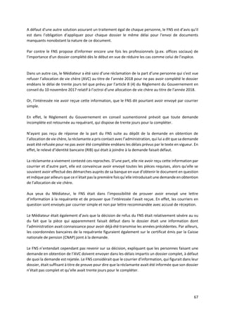 67
A défaut d'une autre solution assurant un traitement égal de chaque personne, le FNS est d’avis qu’il
est dans l’obligation d'appliquer pour chaque dossier le même délai pour l'envoi de documents
manquants nonobstant la nature de ce document.
Par contre le FNS propose d'informer encore une fois les professionnels (p.ex. offices sociaux) de
l'importance d'un dossier complété dès le début en vue de réduire les cas comme celui de l’espèce.
Dans un autre cas, le Médiateur a été saisi d’une réclamation de la part d’une personne qui s’est vue
refuser l’allocation de vie chère (AVC) au titre de l’année 2018 pour ne pas avoir complété le dossier
endéans le délai de trente jours tel que prévu par l’article 8 (4) du Règlement du Gouvernement en
conseil du 10 novembre 2017 relatif à l’octroi d’une allocation de vie chère au titre de l’année 2018.
Or, l’intéressée nie avoir reçue cette information, que le FNS dit pourtant avoir envoyé par courrier
simple.
En effet, le Règlement du Gouvernement en conseil susmentionné prévoit que toute demande
incomplète est retournée au requérant, qui dispose de trente jours pour la compléter.
N’ayant pas reçu de réponse de la part du FNS suite au dépôt de la demande en obtention de
l’allocation de vie chère, la réclamante a pris contact avec l’administration, qui lui a dit que sa demande
avait été refusée pour ne pas avoir été complétée endéans les délais prévus par le texte en vigueur. En
effet, le relevé d’identité bancaire (RIB) qui était à joindre à la demande faisait défaut.
La réclamante a vivement contesté ces reproches. D’une part, elle nie avoir reçu cette information par
courrier et d’autre part, elle est convaincue avoir envoyé toutes les pièces requises, alors qu’elle se
souvient avoir effectué des démarches auprès de sa banque en vue d’obtenir le document en question
et indique par ailleurs que ce n’était pas la première fois qu’elle introduisait une demande en obtention
de l’allocation de vie chère.
Aux yeux du Médiateur, le FNS était dans l’impossibilité de prouver avoir envoyé une lettre
d’information à la requérante et de prouver que l’intéressée l’avait reçue. En effet, les courriers en
question sont envoyés par courrier simple et non par lettre recommandée avec accusé de réception.
Le Médiateur était également d’avis que la décision de refus du FNS était relativement sévère au vu
du fait que la pièce qui apparemment faisait défaut dans le dossier était une information dont
l’administration avait connaissance pour avoir déjà été transmise les années précédentes. Par ailleurs,
les coordonnées bancaires de la requérante figuraient également sur le certificat émis par la Caisse
nationale de pension (CNAP) joint à la demande.
Le FNS n’entendait cependant pas revenir sur sa décision, expliquant que les personnes faisant une
demande en obtention de l’AVC doivent envoyer dans les délais impartis un dossier complet, à défaut
de quoi la demande est rejetée. Le FNS considérait que le courrier d’information, qui figurait dans leur
dossier, était suffisant à titre de preuve pour dire que la réclamante avait été informée que son dossier
n’était pas complet et qu’elle avait trente jours pour le compléter.
 