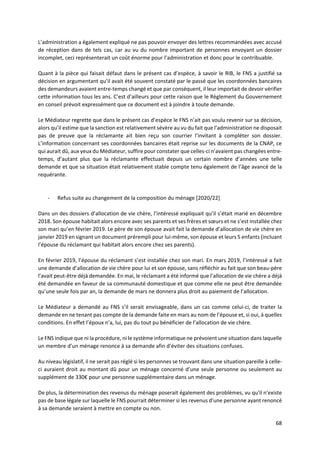 68
L’administration a également expliqué ne pas pouvoir envoyer des lettres recommandées avec accusé
de réception dans de tels cas, car au vu du nombre important de personnes envoyant un dossier
incomplet, ceci représenterait un coût énorme pour l’administration et donc pour le contribuable.
Quant à la pièce qui faisait défaut dans le présent cas d’espèce, à savoir le RIB, le FNS a justifié sa
décision en argumentant qu’il avait été souvent constaté par le passé que les coordonnées bancaires
des demandeurs avaient entre-temps changé et que par conséquent, il leur importait de devoir vérifier
cette information tous les ans. C’est d’ailleurs pour cette raison que le Règlement du Gouvernement
en conseil prévoit expressément que ce document est à joindre à toute demande.
Le Médiateur regrette que dans le présent cas d’espèce le FNS n’ait pas voulu revenir sur sa décision,
alors qu’il estime que la sanction est relativement sévère au vu du fait que l’administration ne disposait
pas de preuve que la réclamante ait bien reçu son courrier l’invitant à compléter son dossier.
L’information concernant ses coordonnées bancaires était reprise sur les documents de la CNAP, ce
qui aurait dû, aux yeux du Médiateur, suffire pour constater que celles-ci n’avaient pas changées entre-
temps, d’autant plus que la réclamante effectuait depuis un certain nombre d’années une telle
demande et que sa situation était relativement stable compte tenu également de l’âge avancé de la
requérante.
- Refus suite au changement de la composition du ménage [2020/22]
Dans un des dossiers d’allocation de vie chère, l’intéressé expliquait qu’il s’était marié en décembre
2018. Son épouse habitait alors encore avec ses parents et ses frères et sœurs et ne s’est installée chez
son mari qu’en février 2019. Le père de son épouse avait fait la demande d’allocation de vie chère en
janvier 2019 en signant un document prérempli pour lui-même, son épouse et leurs 5 enfants (incluant
l’épouse du réclamant qui habitait alors encore chez ses parents).
En février 2019, l’épouse du réclamant s’est installée chez son mari. En mars 2019, l’intéressé a fait
une demande d’allocation de vie chère pour lui et son épouse, sans réfléchir au fait que son beau-père
l’avait peut-être déjà demandée. En mai, le réclamant a été informé que l’allocation de vie chère a déjà
été demandée en faveur de sa communauté domestique et que comme elle ne peut être demandée
qu’une seule fois par an, la demande de mars ne donnera plus droit au paiement de l’allocation.
Le Médiateur a demandé au FNS s’il serait envisageable, dans un cas comme celui-ci, de traiter la
demande en ne tenant pas compte de la demande faite en mars au nom de l’épouse et, si oui, à quelles
conditions. En effet l’époux n’a, lui, pas du tout pu bénéficier de l’allocation de vie chère.
Le FNS indique que ni la procédure, ni le système informatique ne prévoient une situation dans laquelle
un membre d’un ménage renonce à sa demande afin d’éviter des situations confuses.
Au niveau législatif, il ne serait pas réglé si les personnes se trouvant dans une situation pareille à celle-
ci auraient droit au montant dû pour un ménage concerné d’une seule personne ou seulement au
supplément de 330€ pour une personne supplémentaire dans un ménage.
De plus, la détermination des revenus du ménage poserait également des problèmes, vu qu'il n'existe
pas de base légale sur laquelle le FNS pourrait déterminer si les revenus d'une personne ayant renoncé
à sa demande seraient à mettre en compte ou non.
 