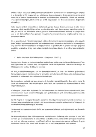 69
Même s’il était prévu que le FNS prenne en considération les revenus d'une personne ayant renoncé
à sa demande, le FNS ne pourrait pas solliciter de documents auprès de ces personnes et ne serait
donc pas en mesure de déterminer le montant de certains types de revenus, comme par exemple,
d'une pension étrangère, étant donné que le FNS n'a pas accès aux données des caisses de pensions
étrangères.
Cette lacune rendrait impossible un traitement égal de chaque dossier parce que si cette même
personne n’était pas bénéficiaire d'une pension étrangère mais d'une pension luxembourgeoise, le
FNS, qui a accès aux données de la CNAP, pourrait déterminer le montant à mettre en compte alors
que le fait de bénéficier d'une pension étrangère d'un montant inconnu empêcherait la mise en
compte du revenu.
De ce qui précède, le FNS estime donc qu’il est tenu de maintenir sa procédure adoptée selon laquelle
elle n’accepte qu’une seule demande par année et refuse la demande si des membres du ménage ont
déjà bénéficié de l'allocation de vie chère pour l'année en question afin de garantir une ligne qui paraît
peut-être un peu trop stricte mais qui permet de traiter chaque dossier de la même façon et d'éviter
l'abus.
- Refus dans le cas d’un hébergement à titre gratuit [2020/23]
Dans un autre dossier, un réclamant explique au Médiateur qu'il a mis gratuitement à disposition d’une
tierce personne une chambre dans son logement. Cette tierce personne contribue aux charges de
l'hébergement à hauteur de 50 euros par mois.
En 2019, la personne hébergée a fait une demande d'octroi d'AVC. Elle a été informée qu’elle devait
faire une demande en mentionnant sur le formulaire son hébergeur et le fils de celui-ci, alors que tous
ensemble ils formeraient une communauté domestique.
Le demandeur a contesté ceci sans renvoyer de formulaire complété avec les deux autres noms, de
sorte que sa demande a été refusée parce qu'il n'avait pas complété son dossier endéans le délai
imparti de 30 jours.
L’hébergeur a, quant à lui, également fait une demande en son nom ainsi qu'au nom de son fils, sans
mentionner non plus la personne hébergée, alors qu'il était d'avis qu'ils forment deux communautés
domestiques distinctes.
Le FNS l’a prié de renseigner toutes les personnes faisant partie de la communauté domestique en
incluant la personne hébergée, ce qu'il a fait, en mentionnant toutefois qu'il estimait qu'il s'agissait de
deux communautés domestiques distinctes.
Sa demande fut cependant refusée du fait que la personne hébergée avait déjà introduit une demande
en son nom.
Le réclamant éprouve bien évidemment une grande injustice du fait de cette situation. Il est d’avis
qu’alors que le Fonds national de Solidarité est un établissement public dont la principale mission est
de venir en aide aux personnes en difficultés afin de leur assurer des revenus suffisants, il serait
finalement dans les faits, puni d’avoir accueilli chez lui une tierce personne dans le besoin.
 