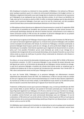 70
Afin d’expliquer la situation au réclamant le mieux possible, le Médiateur s’est adressé au FNS pour
poser quelques questions quant à la notion de communauté domestique et de budget commun. Le
Médiateur a également demandé ce qui avait changé dans la situation du réclamant et de la personne
qu’il hébergeait et qui expliquerait que les deux dernières années, ils ont chacun pu bénéficier de
l’aide, alors qu’ils n’y ont plus eu droit en 2019. En effet, le réclamant explique que les deux dernières
années, tant la personne hébergée, d’une part, que lui et son fils, d'autre part, ont été considérés
comme formant deux communautés domestiques distinctes et ont chacun reçu l'AVC.
Le FNS explique qu’étant donné que le règlement du Gouvernement en conseil du 21 septembre 2018
ne prévoit pas la possibilité de considérer des personnes recueillies par pitié comme formant une
communauté domestique distincte de celle de la famille d'accueil, contrairement à la loi relative au
revenu d'inclusion sociale, le FNS est tenu de considérer la personne hébergée dans le cas présent
comme faisant partie de la communauté domestique du réclamant.
Etant donné que la signature de l’hébergeur faisait toujours défaut après l’invitation du FNS de fournir
une copie du formulaire également signée par lui, le dossier de la personne hébergée a été considéré
comme incomplet et la demande a été refusée. Au moment où l’hébergeur a introduit sa demande, la
personne hébergée faisait toujours partie de son ménage, de sorte qu'elle était obligée de signer la
demande pour la compléter. Etant donné cependant que le règlement du Gouvernement en conseil a
prévu qu’il n’est possible d’introduire qu’une seule demande par année et par ménage (et ce
nonobstant des changements de la communauté domestique, de la situation financière au cours d'une
même année ou encore du motif pour le premier refus), la demande du réclamant a été refusée en
tant que « double demande ».
Par ailleurs, en ce qui concerne les demandes introduites pour les années 2017 et 2018, le FNS donne
les précisions suivantes : En 2017, la personne hébergée n’a pas introduit de propre demande mais
elle figurait par contre sur le formulaire de demande de son hébergeur comme membre du ménage.
La part de la personne hébergée a toutefois été refusée étant donné qu'elle ne remplissait pas la
condition de résidence de 12 mois au moment de l'introduction de la demande. Pour l’année 2017, le
FNS a donc exclusivement versé une AVC pour l’hébergeur et son fils.
Au cours de l'année 2018, l’hébergeur et la personne hébergée ont effectivement introduit
séparément des demandes d'octroi de l'AVC. Par inadvertance, le FNS ne s'est pas rendu du compte
du fait qu'il s'agissait d'une seule communauté domestique et a traité les deux dossiers séparément.
Au moment où le FNS s'en est rendu compte, il a été décidé de ne pas revenir sur les décisions prises
dans les dossiers concernés étant donné qu'il s'agissait d'une faute de la part du FNS.
Finalement, le FNS précise encore que la personne hébergée a reçu, en tant que bénéficiaire de l'AVC
pour l'année 2018, en janvier 2019 par voie postale le formulaire prérempli pour l'année 2019 sur
lequel figuraient également son hébergeur et le fils de ce dernier en tant que membres du ménage.
Suite à la réception de ce formulaire la personne pouvait donc supposer que le FNS avait l'intention de
la considérer comme formant une seule communauté domestique avec son hébergeur. En cas de
contestation, le FNS estime qu’il aurait été utile de s'informer d'abord auprès du FNS sur le principe de
la détermination de la communauté domestique plutôt que d'exprimer son désaccord par un refus de
donner suite au courrier du FNS.
Si le Médiateur peut comprendre la frustration du réclamant qui se sent en quelque sorte injustement
traité ou lésé alors même qu’il vient en aide à un plus démuni, il ne peut constater aucune faute
 