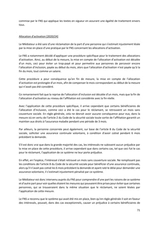 71
commise par le FNS qui applique les textes en vigueur en assurant une égalité de traitement envers
tous.
Allocation d’activation [2020/24]
Le Médiateur a été saisi d’une réclamation de la part d’une personne qui s’estimait injustement lésée
par la mise en place d’une pratique par le FNS concernant les allocations d’activation.
Le FNS a notamment décidé d’appliquer une procédure spécifique pour le traitement des allocations
d’activation. Ainsi, au début de la mesure, la mise en compte de l’allocation d’activation est décalée
d’un mois, ceci pour éviter un trop-payé et pour permettre aux personnes de percevoir encore
l’allocation d’inclusion, payée au début du mois, alors que l’allocation d’activation n’est payée qu’à la
fin du mois, tout comme un salaire.
Cette procédure a pour conséquence qu’en fin de mesure, la mise en compte de l’allocation
d’activation est prolongée d’un mois, afin de compenser le mois correspondant au début de la mesure
qui n’avait pas été considéré.
Ce remaniement fait que la reprise de l’allocation d’inclusion est décalée d’un mois, mais que la fin de
l’allocation d’activation au niveau de l’affiliation est considérée avec la fin réelle.
Avec l’application de cette procédure spécifique, il arrive cependant que certains bénéficiaires de
l’allocation d’inclusion, comme ceci a été le cas pour le réclamant, se retrouvent un mois sans
couverture sociale. En règle générale, cela ne devrait avoir aucune conséquence pour eux, dans la
mesure où en vertu de l’article 2 du Code de la sécurité sociale toute sortie de l’affiliation garantit un
maintien aux droits à l’assurance maladie pendant une période de 3 mois.
Par ailleurs, la personne concernée peut également, sur base de l’article 8 du Code de la sécurité
sociale, solliciter une assurance continuée volontaire, à condition d’avoir cotisé pendant 6 mois
précédant la demande.
S’il est donc vrai que dans la grande majorité des cas, les intéressés ne subissent aucun préjudice par
la mise en place de cette procédure, il arrive cependant que dans certains cas, tel que ceci fut le cas
pour le réclamant, l’application de ce système ne leur porte préjudice.
En effet, en l’espèce, l’intéressé s’était retrouvé un mois sans couverture sociale. Ne remplissant pas
les conditions de l’article 8 du Code de la sécurité sociale pour bénéficier d’une assurance continuée,
alors qu’il n’avait pas cotisé les 6 mois précédant la demande et ayant raté le délai pour demander une
assurance volontaire, il s’estimait injustement pénalisé par ce système.
Le Médiateur est donc intervenu auprès du FNS pour comprendre d’une part les raisons de ce système
et d’autre part pour voir quelles étaient les mesures qui pouvaient être prises pour éviter que certaines
personnes, qui se trouveraient dans la même situation que le réclamant, ne soient lésées par
l’application de cette mesure.
Le FNS a reconnu que le système qui avait été mis en place, bien qu’en règle générale il soit en faveur
des intéressés, pouvait, dans des cas exceptionnels, causer un préjudice à certains bénéficiaires de
 