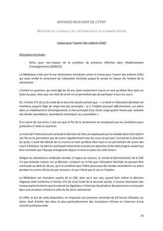 73
AFFAIRES RELEVANT DE L'ETAT
MINISTÈRE DE LA FAMILLE, DE L'INTÉGRATION ET À LA GRANDE RÉGION
Caisse pour l’avenir des enfants (CAE)
Allocations familiales
- Refus pour non-respect de la condition de présence effective dans l’établissement
d’enseignement [2020/25]
Le Médiateur a été saisi d’une réclamation introduite contre la Caisse pour l’avenir des enfants (CAE)
qui avait arrêté le versement de l’allocation familiale jusque-là versée en faveur de l’enfant de la
réclamante.
L’enfant en question, qui était âgé de 20 ans, était notamment inscrit en tant qu’élève libre dans un
lycée du pays, alors que son état de santé ne lui permettait pas de participer à tous les cours.
Or, l’article 271 (2) a) du Code de la sécurité sociale prévoit que : « Le droit à l’allocation familiale est
maintenu jusqu’à l’âge de vingt-cinq ans accomplis : a) si l’enfant poursuit effectivement, sur place
dans un établissement d’enseignement, à titre principal d’au moins vingt-quatre heures par semaine
des études secondaires, secondaires techniques ou y assimilées ».
D’un point de vue strict, il est vrai que le fils de la réclamante ne remplissait pas les conditions pour
prétendre à l’aide en question.
La mère de l’intéressé avait contesté la décision de refus en expliquant que la maladie dont était atteint
son fils ne lui permettait pas de suivre régulièrement tous les cours et qu’avec l’accord de la direction
du lycée, il avait été décidé de l’y inscrire en tant qu’élève libre tout en lui permettant de suivre des
cours à distance. Ce dernier participait néanmoins à toutes les épreuves et de réels progrès avaient pu
être constatés par l’équipe enseignante depuis la mise en place de cette faveur.
Malgré les attestations médicales versées à l’appui du recours, le conseil d’administration de la CAE
n’a pas entendu revenir sur sa décision, insistant sur le fait que l’allocation familiale ne pouvait être
continuée au-delà de 18 ans, qu’à la condition que l’élève poursuive des études secondaires sur place
pendant au moins 24 heures par semaine, ce qui n’était pas le cas en l’espèce.
Le Médiateur est intervenu auprès de la CAE, alors qu’à son avis, quand bien même la décision
litigieuse était conforme à l’article 271 (2) a) du Code de la sécurité sociale, il ressort néanmoins des
travaux parlementaires que la volonté du législateur n’était pas de pénaliser des personnes se trouvant
dans une situation similaire à celle du fils de la réclamante.
En effet, le but de cette disposition, en imposant une présence minimale de 24 heures d’études sur
place, était d’éviter des abus et plus particulièrement des inscriptions fictives ou l’exercice d’une
activité professionnelle.
 
