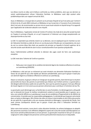 74
Les élèves inscrits en eBac sont d’ailleurs confrontés au même problème, alors que ces derniers se
voient systématiquement refuser l’allocation familiale. Le Médiateur avait déjà soulevé cette
problématique dans son rapport annuel de 2015.
Aussi, le Médiateur a invoqué dans le présent cas le principe d’équité tel qu’il est prévu par l’article 4
(2) de la loi du 22 août 2003 instituant un Médiateur et qui lui permet, à l’occasion d’une réclamation
dont il est saisi, de recommander au service mis en cause toute solution en équité lorsqu’il lui apparaît
que l’application de la décision aboutit à une iniquité.
Pour le Médiateur, l’application stricte de l’article 271 alinéa 2 du Code de la sécurité sociale heurtait
en l’espèce le principe d’équité, en ce qu’il imposerait à l’intéressé une charge exceptionnelle car
disproportionnée au but visé.
La CAE n’a cependant pas entendu revenir sur sa décision, ceci en expliquant que le maintien ou non
de l’allocation familiale au-delà de 18 ans en cas de poursuite d’études par correspondance, de cours
du soir ou comme élève libre était une question de principe sur laquelle le Conseil supérieur de la
sécurité sociale avait décidé de saisir la Cour constitutionnelle d’une question préjudicielle.
Aussi, l’administration préférait attendre la décision des juges avant de faire une quelconque
exception.
La CAE reste dans l’attente de l’arrêt en question.
- Refus pour non-respect de la condition de domicile légal et de résidence effective et continue
au Luxembourg [2020/26]
Le Médiateur a été saisi par un réclamant qui avait introduit une demande d’allocation familiale en
faveur de son petit-fils qui a été rejetée par décision présidentielle, parce que le garçon n’avait plus
son domicile légal et sa résidence effective et continue au Luxembourg.
Depuis sa naissance, le garçon a été pris en charge par ses grands-parents, étant donné que la situation
personnelle de chacun des parents ne permettait pas d’élever seul l’enfant commun. Le grand-père a
été désigné administrateur public de son petit-fils, alors que les parents du garçon n’ont pas effectué
de travail régulier et n’ont versé aucune pension alimentaire pour contribuer à l’entretien de leur fils.
Le grand-père avait déménagé avec sa famille dans la zone frontalière. Ce déménagement a été guidé
par la nécessité de trouver le meilleur encadrement scolaire et social possible pour le garçon, qui a
vécu une scolarité difficile au Luxembourg à cause de ses problèmes d’hyperactivité et de déficits de
concentration. Ensemble avec les responsables pédagogiques, il a été décidé que le garçon soit orienté
dans un lycée en Allemagne. Afin d’éviter des allers et retours interminables et afin d’être plus proche
de son petit-fils, le grand-père a élu son nouveau domicile en Allemagne, à proximité de l’école. Ceci
avait comme conséquence directe que le garçon n’avait plus droit à l’allocation familiale au
Luxembourg.
Selon notre droit existant, ouvre droit à cette allocation familiale, les enfants biologiques et adoptifs
des personnes soumises à une affiliation obligatoire auprès de la sécurité sociale luxembourgeoise sur
base d’une activité professionnelle ou d’une pension. Le grand-père ressentait le fait qu’il ne soit pas
rangé parmi cette catégorie de personnes comme particulièrement douloureux et inéquitable.
 