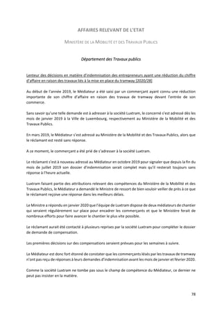 78
AFFAIRES RELEVANT DE L'ETAT
MINISTÈRE DE LA MOBILITÉ ET DES TRAVAUX PUBLICS
Département des Travaux publics
Lenteur des décisions en matière d’indemnisation des entrepreneurs ayant une réduction du chiffre
d’affaire en raison des travaux liés à la mise en place du tramway [2020/28]
Au début de l’année 2019, le Médiateur a été saisi par un commerçant ayant connu une réduction
importante de son chiffre d’affaire en raison des travaux de tramway devant l’entrée de son
commerce.
Sans savoir qu’une telle demande est à adresser à la société Luxtram, le concerné s’est adressé dès les
mois de janvier 2019 à la Ville de Luxembourg, respectivement au Ministère de la Mobilité et des
Travaux Publics.
En mars 2019, le Médiateur s’est adressé au Ministère de la Mobilité et des Travaux Publics, alors que
le réclamant est resté sans réponse.
A ce moment, le commerçant a été prié de s’adresser à la société Luxtram.
Le réclamant s’est à nouveau adressé au Médiateur en octobre 2019 pour signaler que depuis la fin du
mois de juillet 2019 son dossier d’indemnisation serait complet mais qu’il resterait toujours sans
réponse à l’heure actuelle.
Luxtram faisant partie des attributions relevant des compétences du Ministère de la Mobilité et des
Travaux Publics, le Médiateur a demandé le Ministre de ressort de bien vouloir veiller de près à ce que
le réclamant reçoive une réponse dans les meilleurs délais.
Le Ministre a répondu en janvier 2020 que l’équipe de Luxtram dispose de deux médiateurs de chantier
qui seraient régulièrement sur place pour encadrer les commerçants et que le Ministère ferait de
nombreux efforts pour faire avancer le chantier le plus vite possible.
Le réclamant aurait été contacté à plusieurs reprises par la société Luxtram pour compléter le dossier
de demande de compensation.
Les premières décisions sur des compensations seraient prévues pour les semaines à suivre.
Le Médiateur est donc fort étonné de constater que les commerçants lésés par les travaux de tramway
n’ont pas reçu de réponses à leurs demandes d’indemnisation avant les mois de janvier et février 2020.
Comme la société Luxtram ne tombe pas sous le champ de compétence du Médiateur, ce dernier ne
peut pas insister en la matière.
 