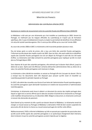80
AFFAIRES RELEVANT DE L'ETAT
MINISTÈRE DES FINANCES
Administration des contributions directes (ACD)
Assistance en matière de recouvrement entre les autorités fiscales de différents Etats [2020/29]
Le Médiateur a été saisi par une réclamante qui s’est installée au Luxembourg en 2003. Venant du
Portugal, ne maîtrisant pas les langues officielles du Luxembourg et n’ayant pas de formation
spécifique, elle n’a pas immédiatement trouvé un emploi lui permettant de bénéficier d’une affiliation
à la sécurité sociale luxembourgeoise. Elle n’a ainsi pu être affiliée qu’au cours de l’année 2004.
Au cours des années 2006 et 2007, la réclamante a été incarcérée pendant plusieurs mois.
Peu de temps après sa sortie de prison, elle a reçu une lettre des autorités fiscales portugaises,
l’informant qu’elle devait des impôts à partir de 2003. Dans les faits, elle avait oublié de se désaffilier
auprès des autorités fiscales portugaises lors de son départ du Portugal et avait dès lors été taxée
d’office. La réclamante avait déjà contacté les autorités portugaises pour expliquer qu’elle ne vivait
plus au Portugal depuis 2003.
Sans réponse de la part des autorités portugaises, elle estimait que le dossier était clôturé, jusqu’au
décès de sa sœur. Après avoir dû effectuer certaines démarches administratives liées au décès de sa
sœur, les autorités fiscales portugaises sont revenues à charge.
La réclamante a donc décidé de mandater un avocat au Portugal afin de s’occuper du dossier. Elle lui
a envoyé tous les documents dont elle disposait pour prouver qu’elle vivait et travaillait au
Luxembourg pendant la période imposée au Portugal.
En 2017, elle obtint des nouvelles sous forme d’une lettre de l’administration fiscale luxembourgeoise,
les autorités portugaises ayant demandé l’assistance en matière de recouvrement à l’administration
luxembourgeoise.
Entretemps, la réclamante avait réussi à obtenir un document du service des impôts portugais dans
lequel un agent de ce service affirme que la date de cessation d’activité de la réclamante au Portugal
a été modifiée rétroactivement au 31 décembre 2003. Malgré ce document, la réclamante continuait
à recevoir des demandes de paiement.
Etant donné qu’au moment où elle a porté son dossier devant le Médiateur, la réclamante venait de
charger un nouvel avocat au Portugal, le Médiateur a demandé à l’ACD de bien vouloir suspendre les
poursuites afin de donner la chance au nouvel avocat portugais de clarifier cette affaire.
Malheureusement, l’ACD a informé le Médiateur qu’elle ne pouvait pas suspendre les poursuites alors
qu’elle aurait vérifié auprès des autorités portugaises si un quelconque changement était intervenu
dans le dossier et que les autorités portugaises auraient répondu par la négative.
 
