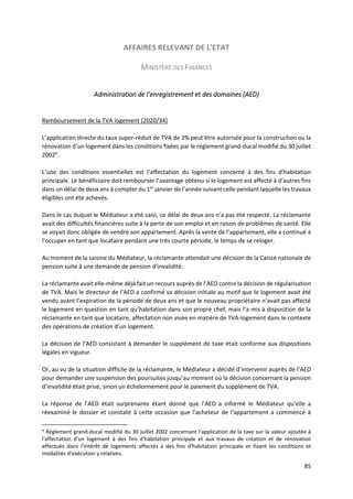 85
AFFAIRES RELEVANT DE L'ETAT
MINISTÈRE DES FINANCES
Administration de l’enregistrement et des domaines (AED)
Remboursement de la TVA logement [2020/34]
L’application directe du taux super-réduit de TVA de 3% peut être autorisée pour la construction ou la
rénovation d’un logement dans les conditions fixées par le règlement grand-ducal modifié du 30 juillet
20026
.
L’une des conditions essentielles est l’affectation du logement concerné à des fins d’habitation
principale. Le bénéficiaire doit rembourser l’avantage obtenu si le logement est affecté à d’autres fins
dans un délai de deux ans à compter du 1er
janvier de l’année suivant celle pendant laquelle les travaux
éligibles ont été achevés.
Dans le cas duquel le Médiateur a été saisi, ce délai de deux ans n’a pas été respecté. La réclamante
avait des difficultés financières suite à la perte de son emploi et en raison de problèmes de santé. Elle
se voyait donc obligée de vendre son appartement. Après la vente de l’appartement, elle a continué à
l’occuper en tant que locataire pendant une très courte période, le temps de se reloger.
Au moment de la saisine du Médiateur, la réclamante attendait une décision de la Caisse nationale de
pension suite à une demande de pension d’invalidité.
La réclamante avait elle-même déjà fait un recours auprès de l’AED contre la décision de régularisation
de TVA. Mais le directeur de l’AED a confirmé sa décision initiale au motif que le logement avait été
vendu avant l’expiration de la période de deux ans et que le nouveau propriétaire n’avait pas affecté
le logement en question en tant qu’habitation dans son propre chef, mais l’a mis à disposition de la
réclamante en tant que locataire, affectation non visée en matière de TVA-logement dans le contexte
des opérations de création d’un logement.
La décision de l’AED consistant à demander le supplément de taxe était conforme aux dispositions
légales en vigueur.
Or, au vu de la situation difficile de la réclamante, le Médiateur a décidé d’intervenir auprès de l’AED
pour demander une suspension des poursuites jusqu’au moment où la décision concernant la pension
d’invalidité était prise, sinon un échelonnement pour le paiement du supplément de TVA.
La réponse de l’AED était surprenante étant donné que l’AED a informé le Médiateur qu’elle a
réexaminé le dossier et constaté à cette occasion que l’acheteur de l’appartement a commencé à
6
Règlement grand-ducal modifié du 30 juillet 2002 concernant l'application de la taxe sur la valeur ajoutée à
l'affectation d'un logement à des fins d'habitation principale et aux travaux de création et de rénovation
effectués dans l'intérêt de logements affectés à des fins d'habitation principale et fixant les conditions et
modalités d'exécution y relatives.
 
