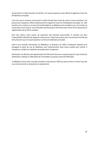 87
de permettre à l’administration de vérifier si le nouvel acquéreur avait affecté le logement à des fins
d’habitation principale.
Il est clair que la mention concernant le crédit d’impôt dans l’acte de vente ne peut constituer une
preuve que l’acquéreur affecte effectivement le logement à des fins d’habitation principale. Or, telle
mention est un indice en ce sens et il semble légitime au Médiateur de considérer que si la mention se
trouve dans l’acte notarié, une vérification devrait pouvoir être faite avant l’envoi d’une demande de
régularisation de la TVA au vendeur.
Pour des raisons, entre autres, de protection des données personnelles, le vendeur est dans
l’impossibilité matérielle de rapporter cette preuve. Il peut tout au plus avoir connaissance de faits qui
font présumer que le nouvel acquéreur en fait son habitation principale.
Suite à une nouvelle intervention du Médiateur, le Directeur de l’AED a finalement répondu qu’il
partageait le point de vue du Médiateur que l’administration était mieux outillée pour vérifier si
l’acquéreur a établi son habitation principale dans le logement.
Dorénavant, les décisions de régularisation de TVA seront tenues en suspens jusqu’à ce que toutes les
vérifications relatives à l’affectation de l’immeuble en question aient été effectuées.
Le Médiateur salue cette nouvelle procédure instaurée par l’AED qui pourra éviter à l’avenir que des
cas comme celui de la réclamante se représentent.
 