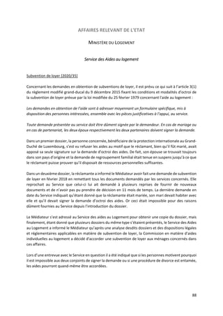 88
AFFAIRES RELEVANT DE L'ETAT
MINISTÈRE DU LOGEMENT
Service des Aides au logement
Subvention de loyer [2020/35]
Concernant les demandes en obtention de subventions de loyer, il est prévu ce qui suit à l’article 3(1)
du règlement modifié grand-ducal du 9 décembre 2015 fixant les conditions et modalités d'octroi de
la subvention de loyer prévue par la loi modifiée du 25 février 1979 concernant l'aide au logement :
Les demandes en obtention de l’aide sont à adresser moyennant un formulaire spécifique, mis à
disposition des personnes intéressées, ensemble avec les pièces justificatives à l’appui, au service.
Toute demande présentée au service doit être dûment signée par le demandeur. En cas de mariage ou
en cas de partenariat, les deux époux respectivement les deux partenaires doivent signer la demande.
Dans un premier dossier, la personne concernée, bénéficiaire de la protection internationale au Grand-
Duché de Luxembourg, s’est vu refuser les aides au motif que le réclamant, bien qu’il fût marié, avait
apposé sa seule signature sur la demande d’octroi des aides. De fait, son épouse se trouvait toujours
dans son pays d’origine et la demande de regroupement familial était tenue en suspens jusqu’à ce que
le réclamant puisse prouver qu’il disposait de ressources personnelles suffisantes.
Dans un deuxième dossier, la réclamante a informé le Médiateur avoir fait une demande de subvention
de loyer en février 2018 en remettant tous les documents demandés par les services concernés. Elle
reprochait au Service que celui-ci lui ait demandé à plusieurs reprises de fournir de nouveaux
documents et de n’avoir pas pu prendre de décision en 11 mois de temps. La dernière demande en
date du Service indiquait qu’étant donné que la réclamante était mariée, son mari devait habiter avec
elle et qu’il devait signer la demande d’octroi des aides. Or ceci était impossible pour des raisons
dûment fournies au Service depuis l’introduction du dossier.
Le Médiateur s’est adressé au Service des aides au Logement pour obtenir une copie du dossier, mais
finalement, étant donné que plusieurs dossiers du même type s’étaient présentés, le Service des Aides
au Logement a informé le Médiateur qu’après une analyse desdits dossiers et des dispositions légales
et réglementaires applicables en matière de subvention de loyer, la Commission en matière d'aides
individuelles au logement a décidé d'accorder une subvention de loyer aux ménages concernés dans
ces affaires.
Lors d’une entrevue avec le Service en question il a été indiqué que si les personnes motivent pourquoi
il est impossible aux deux conjoints de signer la demande ou si une procédure de divorce est entamée,
les aides pourront quand-même être accordées.
 
