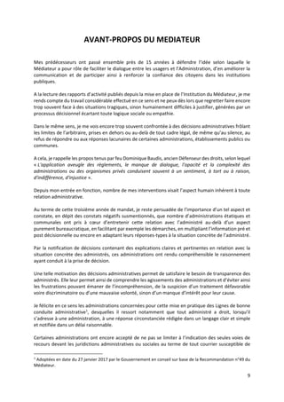 9
AVANT-PROPOS DU MEDIATEUR
Mes prédécesseurs ont passé ensemble près de 15 années à défendre l’idée selon laquelle le
Médiateur a pour rôle de faciliter le dialogue entre les usagers et l’Administration, d’en améliorer la
communication et de participer ainsi à renforcer la confiance des citoyens dans les institutions
publiques.
A la lecture des rapports d’activité publiés depuis la mise en place de l’Institution du Médiateur, je me
rends compte du travail considérable effectué en ce sens et ne peux dès lors que regretter faire encore
trop souvent face à des situations tragiques, sinon humainement difficiles à justifier, générées par un
processus décisionnel écartant toute logique sociale ou empathie.
Dans le même sens, je me vois encore trop souvent confrontée à des décisions administratives frôlant
les limites de l’arbitraire, prises en dehors ou au-delà de tout cadre légal, de même qu’au silence, au
refus de répondre ou aux réponses lacunaires de certaines administrations, établissements publics ou
communes.
A cela, je rappelle les propos tenus par feu Dominique Baudis, ancien Défenseur des droits, selon lequel
« L'application aveugle des règlements, le manque de dialogue, l'opacité et la complexité des
administrations ou des organismes privés conduisent souvent à un sentiment, à tort ou à raison,
d'indifférence, d'injustice ».
Depuis mon entrée en fonction, nombre de mes interventions visait l’aspect humain inhérent à toute
relation administrative.
Au terme de cette troisième année de mandat, je reste persuadée de l’importance d’un tel aspect et
constate, en dépit des constats négatifs susmentionnés, que nombre d’administrations étatiques et
communales ont pris à cœur d’entretenir cette relation avec l’administré au-delà d’un aspect
purement bureaucratique, en facilitant par exemple les démarches, en multipliant l’information pré et
post décisionnelle ou encore en adaptant leurs réponses-types à la situation concrète de l’administré.
Par la notification de décisions contenant des explications claires et pertinentes en relation avec la
situation concrète des administrés, ces administrations ont rendu compréhensible le raisonnement
ayant conduit à la prise de décision.
Une telle motivation des décisions administratives permet de satisfaire le besoin de transparence des
administrés. Elle leur permet ainsi de comprendre les agissements des administrations et d’éviter ainsi
les frustrations pouvant émaner de l’incompréhension, de la suspicion d’un traitement défavorable
voire discriminatoire ou d’une mauvaise volonté, sinon d’un manque d’intérêt pour leur cause.
Je félicite en ce sens les administrations concernées pour cette mise en pratique des Lignes de bonne
conduite administrative1
, desquelles il ressort notamment que tout administré a droit, lorsqu’il
s’adresse à une administration, à une réponse circonstanciée rédigée dans un langage clair et simple
et notifiée dans un délai raisonnable.
Certaines administrations ont encore accepté de ne pas se limiter à l’indication des seules voies de
recours devant les juridictions administratives ou sociales au terme de tout courrier susceptible de
1
Adoptées en date du 27 janvier 2017 par le Gouvernement en conseil sur base de la Recommandation n°49 du
Médiateur.
 