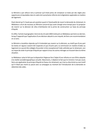 90
Le Ministre a par ailleurs tenu à préciser qu’il était prévu de remplacer ce texte par des règles plus
opportunes et équitables dans le cadre de la prochaine réforme de la législation applicable en matière
de logement.
Etant donné qu’il n’avait pas pris position quant à l’éventualité de revoir la demande du réclamant, le
Médiateur a écrit de nouveau au Ministre concerné (qui avait changé entre-temps) pour lui proposer
de revenir sur la décision de refus d’attribution de la prime de construction sur base du principe
d’équité.
En effet, l’article 4 paragraphe 2 de la loi du 22 août 2003 instituant un Médiateur permet à ce dernier,
lorsqu’il apparaît que l’application d’une décision aboutit à une iniquité, de faire une recommandation
en ce sens.
Le Ministre a toutefois répondu qu’il n’entendait pas revenir sur la décision, au motif que d’une part
les textes en vigueur avaient été respectés et que d’autre part, la commission en matière d’aides au
logement ne saurait être obligée d’accorder à titre exceptionnel l’aide sollicitée par le réclamant, ceci
au risque de violer le principe d’équité par rapport à tous les autres ménages se trouvant dans la même
situation.
Le Médiateur salue le fait que la disposition litigieuse fera l’objet d’une refonte en vue d’être adaptée
à la réalité sociodémographique actuelle. Néanmoins, il déplore le fait que le ministre n’ait pas voulu
faire une application du principe d’équité en faveur du réclamant, qui s’est vu discriminé au seul motif
qu’il n’était pas marié ou pacsé avec sa compagne au moment de l’introduction de la demande en
obtention des aides.
 
