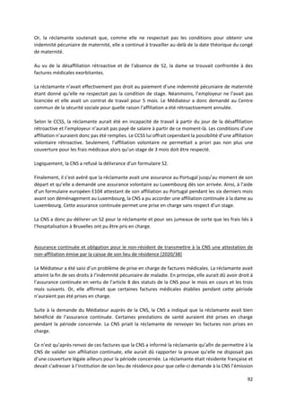 92
Or, la réclamante soutenait que, comme elle ne respectait pas les conditions pour obtenir une
indemnité pécuniaire de maternité, elle a continué à travailler au-delà de la date théorique du congé
de maternité.
Au vu de la désaffiliation rétroactive et de l’absence de S2, la dame se trouvait confrontée à des
factures médicales exorbitantes.
La réclamante n’avait effectivement pas droit au paiement d’une indemnité pécuniaire de maternité
étant donné qu’elle ne respectait pas la condition de stage. Néanmoins, l’employeur ne l’avait pas
licenciée et elle avait un contrat de travail pour 5 mois. Le Médiateur a donc demandé au Centre
commun de la sécurité sociale pour quelle raison l’affiliation a été rétroactivement annulée.
Selon le CCSS, la réclamante aurait été en incapacité de travail à partir du jour de la désaffiliation
rétroactive et l’employeur n’aurait pas payé de salaire à partir de ce moment-là. Les conditions d’une
affiliation n’auraient donc pas été remplies. Le CCSS lui offrait cependant la possibilité d’une affiliation
volontaire rétroactive. Seulement, l’affiliation volontaire ne permettait a priori pas non plus une
couverture pour les frais médicaux alors qu’un stage de 3 mois doit être respecté.
Logiquement, la CNS a refusé la délivrance d’un formulaire S2.
Finalement, il s’est avéré que la réclamante avait une assurance au Portugal jusqu’au moment de son
départ et qu’elle a demandé une assurance volontaire au Luxembourg dès son arrivée. Ainsi, à l’aide
d’un formulaire européen E104 attestant de son affiliation au Portugal pendant les six derniers mois
avant son déménagement au Luxembourg, la CNS a pu accorder une affiliation continuée à la dame au
Luxembourg. Cette assurance continuée permet une prise en charge sans respect d’un stage.
La CNS a donc pu délivrer un S2 pour la réclamante et pour ses jumeaux de sorte que les frais liés à
l’hospitalisation à Bruxelles ont pu être pris en charge.
Assurance continuée et obligation pour le non-résident de transmettre à la CNS une attestation de
non-affiliation émise par la caisse de son lieu de résidence [2020/38]
Le Médiateur a été saisi d’un problème de prise en charge de factures médicales. La réclamante avait
atteint la fin de ses droits à l’indemnité pécuniaire de maladie. En principe, elle aurait dû avoir droit à
l’assurance continuée en vertu de l’article 8 des statuts de la CNS pour le mois en cours et les trois
mois suivants. Or, elle affirmait que certaines factures médicales établies pendant cette période
n’auraient pas été prises en charge.
Suite à la demande du Médiateur auprès de la CNS, la CNS a indiqué que la réclamante avait bien
bénéficié de l’assurance continuée. Certaines prestations de santé auraient été prises en charge
pendant la période concernée. La CNS priait la réclamante de renvoyer les factures non prises en
charge.
Ce n’est qu’après renvoi de ces factures que la CNS a informé la réclamante qu’afin de permettre à la
CNS de valider son affiliation continuée, elle aurait dû rapporter la preuve qu’elle ne disposait pas
d’une couverture légale ailleurs pour la période concernée. La réclamante était résidente française et
devait s’adresser à l’institution de son lieu de résidence pour que celle-ci demande à la CNS l’émission
 