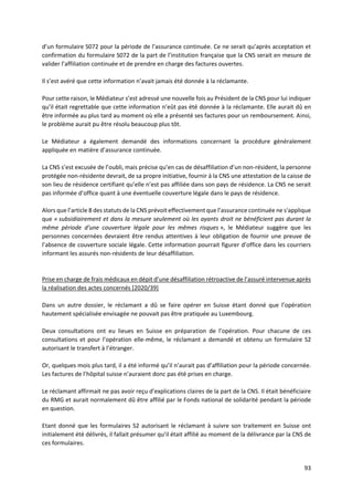 93
d’un formulaire S072 pour la période de l’assurance continuée. Ce ne serait qu’après acceptation et
confirmation du formulaire S072 de la part de l’institution française que la CNS serait en mesure de
valider l’affiliation continuée et de prendre en charge des factures ouvertes.
Il s’est avéré que cette information n’avait jamais été donnée à la réclamante.
Pour cette raison, le Médiateur s’est adressé une nouvelle fois au Président de la CNS pour lui indiquer
qu’il était regrettable que cette information n’eût pas été donnée à la réclamante. Elle aurait dû en
être informée au plus tard au moment où elle a présenté ses factures pour un remboursement. Ainsi,
le problème aurait pu être résolu beaucoup plus tôt.
Le Médiateur a également demandé des informations concernant la procédure généralement
appliquée en matière d’assurance continuée.
La CNS s’est excusée de l’oubli, mais précise qu’en cas de désaffiliation d’un non-résident, la personne
protégée non-résidente devrait, de sa propre initiative, fournir à la CNS une attestation de la caisse de
son lieu de résidence certifiant qu’elle n’est pas affiliée dans son pays de résidence. La CNS ne serait
pas informée d’office quant à une éventuelle couverture légale dans le pays de résidence.
Alors que l’article 8 des statuts de la CNS prévoit effectivement que l’assurance continuée ne s'applique
que « subsidiairement et dans la mesure seulement où les ayants droit ne bénéficient pas durant la
même période d'une couverture légale pour les mêmes risques », le Médiateur suggère que les
personnes concernées devraient être rendus attentives à leur obligation de fournir une preuve de
l’absence de couverture sociale légale. Cette information pourrait figurer d’office dans les courriers
informant les assurés non-résidents de leur désaffiliation.
Prise en charge de frais médicaux en dépit d’une désaffiliation rétroactive de l’assuré intervenue après
la réalisation des actes concernés [2020/39]
Dans un autre dossier, le réclamant a dû se faire opérer en Suisse étant donné que l’opération
hautement spécialisée envisagée ne pouvait pas être pratiquée au Luxembourg.
Deux consultations ont eu lieues en Suisse en préparation de l’opération. Pour chacune de ces
consultations et pour l’opération elle-même, le réclamant a demandé et obtenu un formulaire S2
autorisant le transfert à l’étranger.
Or, quelques mois plus tard, il a été informé qu’il n’aurait pas d’affiliation pour la période concernée.
Les factures de l’hôpital suisse n’auraient donc pas été prises en charge.
Le réclamant affirmait ne pas avoir reçu d’explications claires de la part de la CNS. Il était bénéficiaire
du RMG et aurait normalement dû être affilié par le Fonds national de solidarité pendant la période
en question.
Etant donné que les formulaires S2 autorisant le réclamant à suivre son traitement en Suisse ont
initialement été délivrés, il fallait présumer qu’il était affilié au moment de la délivrance par la CNS de
ces formulaires.
 
