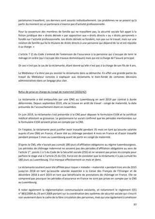 97
partenaires travaillent, ces derniers sont assurés individuellement. Les problèmes ne se posent qu’à
partir du moment où un partenaire n’exerce pas d’activité professionnelle.
Pour la couverture des membres de famille qui ne travaillent pas, la sécurité sociale fait appel à la
fiction juridique des « droits dérivés » par opposition aux « droits directs » ou « droits personnels »
fondés sur l’activité professionnelle. Les droits dérivés se fondent, non pas sur le travail, mais sur une
relation de famille qui lie le titulaire de droits directs à une personne qui dépend de lui et est réputée
à sa charge. »
L’article 7 2) du Code s’entend de l’extension de l’assurance à la personne qui s’occupe de tenir le
ménage en ordre (qui s’occupe des travaux domestiques) mais qui est à charge de l’assuré principal.
Or ceci n’est pas le cas de la réclamante, étant donné qu’elle n’est pas à la charge de son fils de 4 ans.
Le Médiateur n’a donc pas pu assister la réclamante dans sa démarche. En effet une grande partie du
travail du Médiateur consiste à expliquer aux réclamants le bien-fondé de certaines décisions
administratives dans un langage plus clair.
Refus de prise en charge du congé de maternité [2020/42]
La réclamante a été embauchée par une ONG au Luxembourg en avril 2019 par contrat à durée
déterminée. Depuis septembre 2019, elle se trouve en arrêt de travail - congé de maternité, la date
présumée de l’accouchement étant en novembre.
En juin 2019, la réclamante s’est présentée à la CNS pour déposer le formulaire E104 et le certificat
médical attestant sa grossesse. Le gestionnaire lui aurait confirmé que les périodes mentionnées sur
le formulaire E104 seraient prises en compte par la CNS.
En l’espèce, la réclamante peut justifier avoir travaillé pendant 35 mois en tant qu’assurée salariée
auprès d’une ONG en France, d’avoir été au chômage pendant 4 mois en France et d’avoir travaillé
pendant presque 5 mois au Luxembourg avant de partir en congé de maternité.
D’après la CNS, elle n’aurait pas cumulé 180 jours d’affiliation obligatoire au régime luxembourgeois.
Les périodes de chômage indemnisé ne seraient pas des périodes d’affiliation obligatoire au sens de
l’article 1er
, points 1 à 5 du Code de la Sécurité sociale (CSS) et ne seraient pas prises en compte pour
parfaire le stage visé à l’article 25 du CSS. Force est de constater que la réclamante n’a pas cumulé les
180 jours au Luxembourg. Il lui manque effectivement un mois et demi.
La réclamante soutient avoir été affiliée pour risque « maladie – maternité » pendant trois ans de 2015
jusqu’en 2018 en tant qu’assurée salariée expatriée à la Caisse des Français de l’Etranger et de
décembre 2018 à avril 2019 en tant que bénéficiaire de prestations de chômage en France. Elle ne
comprend pas pourquoi les périodes d’assurance en France ne sont pas prises en compte par la CNS
au Luxembourg.
A noter également la réglementation communautaire existante, et notamment le règlement (CE)
n° 883/2004 du 29 avril 2004 portant sur la coordination des systèmes de sécurité sociale qui s’inscrit
non seulement dans le cadre de la libre circulation des personnes, mais qui vise également à améliorer
 