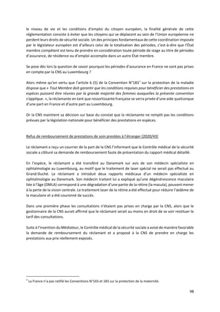 98
le niveau de vie et les conditions d’emploi du citoyen européen, la finalité générale de cette
réglementation consiste à éviter que les citoyens qui se déplacent au sein de l’Union européenne ne
perdent leurs droits de sécurité sociale. Un des principes fondamentaux de cette coordination imposée
par le législateur européen est d’ailleurs celui de la totalisation des périodes, c’est-à-dire que l’État
membre compétent est tenu de prendre en considération toute période de stage au titre de périodes
d’assurance, de résidence ou d’emploi accomplie dans un autre État membre.
Se pose dès lors la question de savoir pourquoi les périodes d’assurance en France ne sont pas prises
en compte par la CNS au Luxembourg ?
Alors même qu’en vertu que l’article 6 (5) de la Convention N°1837
sur la protection de la maladie
dispose que « Tout Membre doit garantir que les conditions requises pour bénéficier des prestations en
espèces puissent être réunies par la grande majorité des femmes auxquelles la présente convention
s'applique. », la réclamante en tant que ressortissante française se verra privée d’une aide quelconque
d’une part en France et d’autre part au Luxembourg.
Or la CNS maintient sa décision sur base du constat que la réclamante ne remplit pas les conditions
prévues par la législation nationale pour bénéficier des prestations en espèces.
Refus de remboursement de prestations de soin prestées à l’étranger [2020/43]
Le réclamant a reçu un courrier de la part de la CNS l’informant que le Contrôle médical de la sécurité
sociale a clôturé sa demande de remboursement faute de présentation du rapport médical détaillé.
En l’espèce, le réclamant a été transféré au Danemark sur avis de son médecin spécialiste en
ophtalmologie au Luxembourg, au motif que le traitement de laser spécial ne serait pas effectué au
Grand-Duché. Le réclamant a introduit deux rapports médicaux d’un médecin spécialiste en
ophtalmologie au Danemark. Son médecin traitant lui a expliqué qu’une dégénérescence maculaire
liée à l'âge (DMLA) correspond à une dégradation d’une partie de la rétine (la macula), pouvant mener
à la perte de la vision centrale. Le traitement laser de la rétine a été effectué pour réduire l’œdème de
la maculaire et a été couronné de succès.
Dans une première phase les consultations n’étaient pas prises en charge par la CNS, alors que le
gestionnaire de la CNS aurait affirmé que le réclamant serait au moins en droit de se voir restituer le
tarif des consultations.
Suite à l’invention du Médiateur, le Contrôle médical de la sécurité sociale a avisé de manière favorable
la demande de remboursement du réclamant et a proposé à la CNS de prendre en charge les
prestations aux prix réellement exposés.
7
La France n’a pas ratifié les Conventions N°103 et 183 sur la protection de la maternité.
 