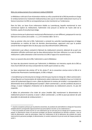 99
Refus de remboursement d’un traitement médical [2020/44]
Le Médiateur a été saisi d’une réclamation relative au refus caractérisé de la CNS de prendre en charge
le remboursement d’un traitement médicamenteux alors que le nom dudit médicament inscrit sur la
facture transmise à la CNS ne correspondrait pas à celui mentionné sur l’ordonnance.
Dans les faits, sur base d’une ordonnance établie au Luxembourg, laquelle mentionnait le nom
commercial explicit du médicament, l’administré s’est procuré ce dernier de l’autre côté de la
frontière, auprès d’une pharmacie belge.
La facture émise par la pharmacie mentionnait effectivement un nom différent, juxtaposant le nom du
fabricant et le contenu de la boîte : « […] 3 fl. Entretien 300 ir 10 ml ».
Face au premier refus de la CNS, l’administré a contacté les autorités luxembourgeoises et belges
compétentes en matière de base de données pharmaceutique, apprenant ainsi que le produit
concerné était enregistré dans les deux pays sous deux dénominations différentes.
L’administré a par ailleurs contacté le fabricant du médicament concerné, obtenant de sa part une
attestation officielle confirmant que les deux dénominations font bien référence à un seul et même
médicament. Ladite attestation a été transmise à la CNS à l’appui d’un second recours.
Face à un second refus de la CNS, l’administré a saisi le Médiateur.
Sur base des documents transmis par l’administré, le Médiateur est intervenu auprès de la CNS au
mois d’avril 2019 afin de mieux comprendre les motifs ayant conduit au refus.
Sur base notamment des articles 128
et 34, alinéa 29
, de la convention conclue entre la CNS et le
Syndicat des Pharmaciens luxembourgeois, la CNS a indiqué :
« Considérant qu’un titre de prise en charge a été émis pour la prise en charge de « [Nom commercial] »
tel que figurant sur la prescription de médicaments valant ordonnance médicale et que sur le ticket de
caisse de la pharmacie figure le nom « [Nom du fabricant et contenu de la boîte] » correspondant à la
dénomination de la société fabriquant le produit « [Nom commercial] », une des conditions de prise en
charge, à savoir l'obligation d'indication de la dénomination du médicament prescrit, n'a pas été
respectée.
A défaut de présentation d'un ticket de caisse (modèle CBL) mentionnant la dénomination du
médicament prescrit et autorisé, à savoir « [Nom commercial] », la CNS ne peut pas donner de suite
favorable à la demande de remboursement. »
8
« Sauf les exceptions prévues par la présente convention, les produits de santé délivrés à charge de l’assurance
maladie doivent correspondre rigoureusement aux prescriptions inscrites sur les ordonnances ».
9
« Pour les produits de santé inscrits sur une ordonnance qui ne sont pas pris en charge par le système du tiers
payant, le pharmacien remet à la personne protégée une facture reproduisant les données suivantes : nom et
code du pharmacien, code du prescripteur, dates de l'ordonnance et de la délivrance des produits de santé,
matricule de la personne protégée, la dénomination, le numéro national et le prix de vente de chaque produit de
santé ».
 