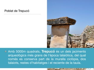 Poblat de Trepucó
Amb 5000m quadrats, Trepucó és un dels jaciments
arqueològics més grans de l'època talaiòtica, del qual
només es conserva part de la muralla ciclòpia, dos
talaiots, restes d'habitatges i el reciente de la taula.
 