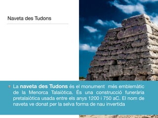 Naveta des Tudons
La naveta des Tudons és el monument més emblemàtic
de la Menorca Talaiòtica. És una construcció funerària
pretalaiòtica usada entre els anys 1200 i 750 aC. El nom de
naveta ve donat per la selva forma de nau invertida
 