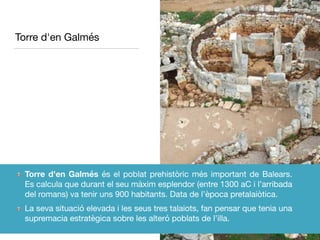 Torre d'en Galmés
Torre d'en Galmés és el poblat prehistòric més important de Balears.
Es calcula que durant el seu màxim esplendor (entre 1300 aC i l’arribada
del romans) va tenir uns 900 habitants. Data de l’època pretalaiòtica.

La seva situació elevada i les seus tres talaiots, fan pensar que tenia una
supremacia estratègica sobre les alteró poblats de l’illa.
 