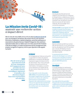 ICUBAM
La contagiosité de l’infection à Covid-19
a augmenté le nombre de patients
présentant un syndrome de détresse
respiratoire aiguë et le besoin de lits
de réanimation. Pour mieux anticiper
les besoins d’ouvertures de lits en
réanimation, il est apparu crucial de
suivre l’évolution du nombre de lits
de réanimation disponibles dans les
hôpitaux.
Pour répondre à cette demande,
Julie Josse et ses partenaires ont
développé l’application ICUBAM qui
permet à un réseau de médecins
intervenant en réanimation
d’ajouter des informations en temps
réel sur la capacité d’accueil de leur
unité à une base de données et de
les restituer par une visualisation
cartographique.
Exoturn
Une équipe pluridisciplinaire de
médecins, de chercheurs en robotique
et d'ergonomes a collaboré pour fournir
des exosquelettes au personnel médical
travaillant avec les patients Covid-19
dans les services de réanimation
médicale, afin de soulager leurs
contraintes physiques.
Serena Ivaldi et son équipe ont mis
en place le projet ExoTurn pour
aider physiquement les personnels
soignants impliqués dans le
retournement en décubitus ventral
des patients, une opération très
contraignante pour le dos.
ScikitEDS
Dans le contexte pandémique actuel,
l’AP-HP doit assurer un suivi permanent
des flux de patients Covid-19 transitant
par un de ses 39 hôpitaux et ainsi
enregistrés dans son entrepôt de
données de santé.
Le partenariat avec Inria a
permis de développer un outil sur
mesure pour visualiser et suivre
quotidiennement les données de
plus de 100 000 patients.
GestEpid
Le projet GestEpid, en partenariat
avec le CHU de Bordeaux et la Cellule
d'intervention en région Nouvelle-
Aquitaine (CIRE) de Santé Publique
France, s’intéresse à la progression de
l’épidémie de Covid-19 en France, et
plus particulièrement en Nouvelle-
Aquitaine.
Son objectif est de quantifier
l’impact des mesures sanitaires de
confinement et de déconfinement
grâce à des méthodes de modèles
dynamiques.
La Mission Inria Covid-19 :
soutenir une recherche-action
à impact direct
10
Dès le mois de mars 2020, Inria a mis en place la Mission Covid-19
pour accompagner les besoins des acteurs de la crise sanitaire
(cliniciens, hospitaliers, épidémiologistes, autorités publiques et
associations de patients) avec l’objectif d’apporter des solutions
opérationnelles dans un délai court. Un choix assumé de l’institut
a été de privilégier un mode entrepreneurial de management des
projets, eu égard à l’urgence, et de ne pas répondre à des appels
à projets.
Plus de trente projets
sont ainsi nés au fil
de l’eau, témoignant
de l'engagement sans
précédent de tous
les membres d'Inria,
scientifiques, ingénieurs
et membres des
fonctions d’appui.
Nous vous en présentons
une sélection.
Retour sommaire
 