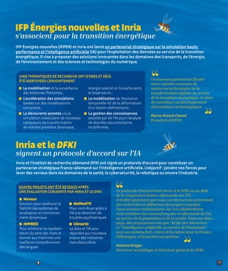 La modélisation et la surveillance
des éoliennes flottantes ;
L’accélération des simulations
basées sur des modélisations
complexes ;

La découverte assistée via la
simulation moléculaire de nouveaux
catalyseurs de transformation
de matière première (biomasse,
énergie solaire) en biocarburants
et bioproduits ;
La modélisation de l’évolution
temporelle 4D de la déformation
d’un bassin sédimentaire ;

La gestion des connaissances
assistée par de l’IA pour l’analyse
de données documentaires
multiformes.
IFP Énergies nouvelles et Inria
s’associent pour la transition énergétique
Inria et le DFKI
signent un protocole d’accord sur l’IA
11
Inria et l’institut de recherche allemand DFKI ont signé un protocole d’accord pour constituer un
partenariat stratégique franco-allemand sur l’intelligence artificielle. L’objectif : joindre nos forces pour
lever des verrous dans les domaines de la santé, la cybersécurité, la robotique ou encore l’industrie.
IFP Énergies nouvelles (IFPEN) et Inria ont lancé un partenariat stratégique sur la simulation haute
performance et l’intelligence artificielle (IA) pour l’exploitation des données au service de la transition
énergétique. Il vise à proposer des solutions innovantes dans les domaines des transports, de l’énergie,
de l’environnement et des sciences et technologies du numérique.
CINQ THÉMATIQUES DE RECHERCHE ONT D’ORES ET DÉJÀ
ÉTÉ IDENTIFIÉES CONJOINTEMENT Ce nouveau partenariat illustre
notre volonté commune de
mettre les technologies de la
transformation digitale au service
de la transition énergétique, et ainsi
de contribuer au développement
d’innovations technologiques.
Pierre-Franck Chevet
Président d’IFPEN
Ce protocole d’accord entre Inria et le DFKI va au-delà
de la coopération franco-allemande sur l’IA :
il établit également que nous coordonnerons activement
des recherches et définirons des projets conjoints.
Nous sommes enthousiastes car ces collaborations
vont combiner les visions française et allemande de l’IA,
au service de la population et de la société. Dans nos deux
pays, des programmes tels que KI für den Menschen
et l‘intelligence artificielle au service de l‘humanité
avec un contenu fort, créent de la valeur pour la France,
l’Allemagne, et la société européenne.
Antonio Krüger
Directeur scientifique et Directeur général du DFKI
QUATRE PROJETS ONT ÉTÉ RETENUS APRÈS
UNE ÉVALUATION CONJOINTE PAR INRIA ET LE DFKI

Moveon
Solution pour améliorer la
fiabilité des systèmes de
localisation en environne-
ment dynamique

IMPRESS
Pour améliorer la représen-
tation du sens des mots et
donner aux machines une
meilleure compréhension
des langues

MePheSTO
Pour contribuer grâce à
l’IA à la détection de
troubles psychiatriques

Climactic
La data et l’IA pour
répondre aux nouveaux
enjeux des industries
manufacturières
Retour sommaire
 
