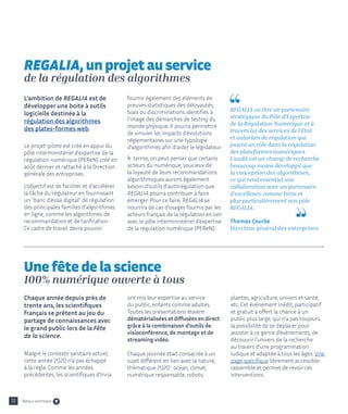 Chaque année depuis près de
trente ans, les scientifiques
français se prêtent au jeu du
partage de connaissances avec
le grand public lors de la Fête
de la science.
Malgré le contexte sanitaire actuel,
cette année 2020 n'a pas échappé
à la règle. Comme les années
précédentes, les scientifiques d’Inria
ont mis leur expertise au service
du public, enfants comme adultes.
Toutes les présentations étaient
dématérialisées et diffusées en direct
grâce à la combinaison d'outils de
visioconférence, de montage et de
streaming vidéo.
Chaque journée était consacrée à un
sujet différent en lien avec la nature,
thématique 2020 : océan, climat,
numérique responsable, robots,
plantes, agriculture, univers et santé,
etc. Cet événement inédit, participatif
et gratuit a offert la chance à un
public plus large, qui n’a pas toujours
la possibilité de se déplacer pour
assister à ce genre d’événements, de
découvrir l’univers de la recherche
au travers d’une programmation
ludique et adaptée à tous les âges. Une
page spécifique librement accessible
rassemble et permet de revoir ces
interventions.
L’ambition de REGALIA est de
développer une boite à outils
logicielle destinée à la
régulation des algorithmes
des plates-formes web.
Le projet-pilote est créé en appui du
pôle interministériel d’expertise de la
régulation numérique (PEReN) créé en
août dernier et rattaché à la Direction
générale des entreprises.
L’objectif est de faciliter et d’accélérer
la tâche du régulateur en fournissant
un banc d’essai digital de régulation
des principales familles d’algorithmes
en ligne, comme les algorithmes de
recommandation et de tarification.
Ce cadre de travail devra pouvoir
fournir également des éléments de
preuves statistiques des déloyautés,
biais ou discriminations identifiés à
l’image des démarches de testing du
monde physique. Il pourra permettre
de simuler les impacts d’évolutions
réglementaires sur une typologie
d’algorithmes afin d’aider le législateur.
À terme, on peut penser que certains
acteurs du numérique, soucieux de
la loyauté de leurs recommandations
algorithmiques auront également
besoin d’outils d’autorégulation que
REGALIA pourra contribuer à faire
émerger. Pour ce faire, REGALIA se
nourrira de cas d’usages fournis par les
acteurs français de la régulation en lien
avec le pôle interministériel d’expertise
de la régulation numérique (PEReN).
REGALIA va être un partenaire
stratégique du Pôle d’Expertise
de la Régulation Numérique et à
travers lui des services de l’Etat
et autorités de régulation qui
jouent un rôle dans la régulation
des plateformes numériques.
L’audit est un champ de recherche
beaucoup moins développé que
la conception des algorithmes,
ce qui rend essentiel une
collaboration avec un partenaire
d’excellence comme Inria et
plus particulièrement son pôle
REGALIA.
Thomas Courbe
Directeur général des entreprises
REGALIA, un projet au service
de la régulation des algorithmes
Une fête de la science
100% numérique ouverte à tous
12 Retour sommaire
 