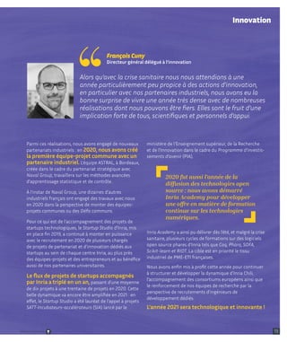 ministère de l'Enseignement supérieur, de la Recherche
et de l'Innovation dans le cadre du Programme d'investis-
sements d'avenir (PIA).
Inria Academy a ainsi pu délivrer dès l’été, et malgré la crise
sanitaire, plusieurs cycles de formations sur des logiciels
open source phares d’Inria tels que Coq, Pharo, SOFA,
Scikit-learn et RIOT. La cible est en priorité le tissu
industriel de PME-ETI françaises.
Nous avons enfin mis à profit cette année pour continuer
à structurer et développer la dynamique d’Inria Chili,
l’accompagnement des consortiums européens ainsi que
le renforcement de nos équipes de recherche par la
perspective de recrutements d’ingénieurs de
développement dédiés.
L’année 2021 sera technologique et innovante !
Parmi ces réalisations, nous avons engagé de nouveaux
partenariats industriels : en 2020, nous avons créé
la première équipe-projet commune avec un
partenaire industriel. L’équipe ASTRAL, à Bordeaux,
créée dans le cadre du partenariat stratégique avec
Naval Group, travaillera sur les méthodes avancées
d’apprentissage statistique et de contrôle.
À l’instar de Naval Group, une dizaines d’autres
industriels français ont engagé des travaux avec nous
en 2020 dans la perspective de monter des équipes-
projets communes ou des Défis communs.
Pour ce qui est de l’accompagnement des projets de
startups technologiques, le Startup Studio d’Inria, mis
en place fin 2019, a continué à monter en puissance
avec le recrutement en 2020 de plusieurs chargés
de projets de partenariat et d’innovation dédiés aux
startups au sein de chaque centre Inria, au plus près
des équipes-projets et des entrepreneurs et au bénéfice
aussi de nos partenaires universitaires.
Le flux de projets de startups accompagnés
par Inria a triplé en un an, passant d’une moyenne
de dix projets à une trentaine de projets en 2020. Cette
belle dynamique va encore être amplifiée en 2021 : en
effet, le Startup Studio a été lauréat de l’appel à projets
SATT-Incubateurs-accélérateurs (SIA) lancé par le
Alors qu’avec la crise sanitaire nous nous attendions à une
année particulièrement peu propice à des actions d’innovation,
en particulier avec nos partenaires industriels, nous avons eu la
bonne surprise de vivre une année très dense avec de nombreuses
réalisations dont nous pouvons être fiers. Elles sont le fruit d’une
implication forte de tous, scientifiques et personnels d’appui.
François Cuny
Directeur général délégué à l’innovation
Innovation
2020 fut aussi l’année de la
diffusion des technologies open
source : nous avons démarré
Inria Academy pour développer
une offre en matière de formation
continue sur les technologies
numériques.
13
Retour sommaire
 