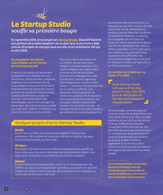 Accompagner les talents
scientifiques sur le chemin
de l’entrepreneuriat
À peine un an après son lancement,
le dispositif, qui s’adresse tant aux
doctorants, postdoctorants, stagiaires,
ingénieurs et scientifiques d’Inria
qu’aux salariés d'autres entreprises et
établissements de recherche français
porteurs de projets entrepreneuriaux,
a attiré près de trente projets de
startups. Tous développent des
technologies visant à faire bouger les
lignes dans des industries aussi variées
que l’Agritech, l’Edtech, la Medtech, ou
encore l’eCommerce et la mobilité.
Tous les porteurs de projets ont
pu profiter ces derniers mois,
malgré le contexte sanitaire, d’un
soutien adapté à leur besoin dans
la construction de leur projet :
financement, hébergement, aide
à la décision, soutien logistique,
technologique, ou souvent même
moral : « L'aventure entrepreneuriale
est un exercice solitaire, avec
beaucoup d'interrogations, de
remises en question, de frustrations,
mais aussi de petites victoires. Les
échanges hebdomadaires sont
comme une bouteille à la mer – le
partage d'expériences entre porteurs
permettant une mise en perspective
permanente des résultats (bons ou
mauvais) qui permet une plus grande
objectivité sur les événements »,
explique Laurent Blanchet, fondateur
de Greenfarm Robotics. La startup,
accompagnée par Inria Startup
Studio au centre Inria de Paris depuis
mai dernier, développe des robots à
câbles suspendus comme alternative
aux tracteurs, pour permettre aux
exploitants de s'affranchir des
contraintes et dégâts liés au sol tout
en réduisant l’impact de l’agriculture
sur l’environnement.
Un nombre de projets qui va
tripler d’ici 2023
Cette stratégie, annoncée dans le
Contrat d'objectifs et de performance
2019-2023 d'Inria avec l'État, est déjà
soutenue au sein de tous les centres
Inria qui étoffent leurs équipes
consacrées à l’entrepreneuriat. Ces
dernières assurent quotidiennement
un véritable lien de proximité et un
support opérationnel aux porteurs
de projets, et elles insufflent
également le dynamisme de la
culture entrepreneuriale permettant
l’émergence de potentiels nouveaux
projets.
Inria Startup Studio, instrument
destiné à l’entrepreneuriat
numérique pour l’ensemble du
monde académique, est ouvert à
nos partenaires universitaires.
14
Le Startup Studio
souffle sa première bougie
En septembre 2019, Inria lançait son Startup Studio, dispositif destiné
aux porteurs de projets deeptech. Un an plus tard, la structure a déjà
près de 30 projets de startups sous son aile, et en ambitionne 100 par
an d’ici 2023.
Inria Startup Studio
voit aujourd’hui plus
grand et vise, d’ici 2023,
près de 100 projets de
startups accompagnés
chaque année.
Quelques projets d’Inria Startup Studio
Aureax
Fournit aux cyclistes une solution de navigation haptique leur
permettant d'être pilotés en toute sécurité tout en gardant les yeux
et les oreilles focalisés sur leur trajet.
Flit Sport
Développe une solution de suivi médical (cardiaque) des sportifs de
haut niveau pour les aider à optimiser leur entrainement, grâce à une
application smartphone connectée à une ceinture cardiaque.
Gazouyi
Projet d’assistance à la parentalité, centré sur le développement de
l'enfant, au travers d’une application spécifique, proposant des activités
simples et ludiques, construites par des professionnels et adaptées au
rythme de l'enfant entre 0 et 5 ans.
Retour sommaire
 