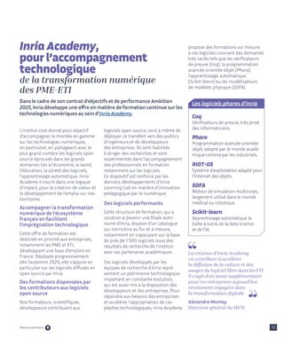 L’institut s’est donné pour objectif
d’accompagner la montée en gamme
sur les technologies numériques,
en particulier, en partageant avec le
plus grand nombre les logiciels open
source éprouvés dans les grands
domaines liés à l’économie, la santé,
l’éducation, la sûreté des logiciels,
l’apprentissage automatique. Inria
Academy s’inscrit dans une logique
d’impact, pour la création de valeur et
le développement de l’emploi sur nos
territoires.
Accompagner la transformation
numérique de l’écosystème
français en facilitant
l’imprégnation technologique
Cette offre de formation est
destinée en priorité aux entreprises,
notamment les PME et ETI,
développant une base d’emplois en
France. Déployée progressivement
dès l’automne 2020, elle s’appuie en
particulier sur les logiciels diffusés en
open source par Inria.
Des formations dispensées par
les contributeurs aux logiciels
open source
Nos formateurs, scientifiques,
développeurs contribuant aux
logiciels open source, sont à même de
déployer ce transfert vers des publics
d’ingénieurs et de développeurs
des entreprises. Ils sont habilités
à diriger des recherches et sont
expérimentés dans l’accompagnement
des professionnels en formation
notamment sur les logiciels.
Ce dispositif est renforcé par les
derniers développements d’Inria
Learning Lab en matière d’innovation
pédagogique par le numérique.
Des logiciels performants
Cette structure de formation, qui a
vocation à devenir une filiale auto-
nome d’Inria, dispose d’un catalogue
qui s’enrichira au fur et à mesure,
notamment en s’appuyant sur la base
de près de 1 500 logiciels issus des
résultats de recherche de l’institut
avec ses partenaires académiques.
Ces logiciels développés par les
équipes de recherche d’Inria repré-
sentent un patrimoine technologique
important en constante évolution,
qui est aussi mis à la disposition des
développeurs et des entreprises. Pour
répondre aux besoins des entreprises
et accélérer l’appropriation de ces
pépites technologiques, Inria Academy
propose des formations sur mesure
à ces logiciels couvrant des domaines
très variés tels que les vérificateurs
de preuve (Coq), la programmation
avancée orientée objet (Pharo),
l’apprentissage automatique
(Scikit-learn) ou les modélisateurs
de modèles physique (SOFA).
15
Inria Academy,
pour l’accompagnement
technologique
de la transformation numérique
des PME-ETI
Dans le cadre de son contrat d’objectifs et de performance Ambition
2023, Inria développe une offre en matière de formation continue sur les
technologies numériques au sein d’Inria Academy.
La création d’Inria Academy
va contribuer à accélérer
la diffusion de la culture et des
usages du logiciel libre dans les ETI.
Il s’agit d’un atout supplémentaire
pour ces entreprises aujourd’hui
résolument engagées dans
la transformation digitale
Alexandre Montay
Directeur général du METI
Les logiciels phares d’Inria
Coq
Vérificateurs de preuve, très prisé
des informaticiens.
Pharo
Programmation avancée orientée
objet, adopté par le monde acadé-
mique comme par les industriels.
RIOT-OS
Système d'exploitation adapté pour
l'Internet des objets.
SOFA
Moteur de simulation multicorps,
largement utilisé dans le monde
médical ou robotique.
Scikit-learn
Apprentissage automatique la
boîte à outils de la data science
et de l’IA.
Retour sommaire
 