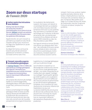 16
Lutter contre les intrusions
avec Malizen
Startup née dans le sillage
de recherches menées à
CentraleSupélec et au centre Inria de
Rennes, Malizen conçoit une solution
de visualisation des intrusions dans
les systèmes informatiques.
Appelé ZeroKit, cet outil innovant va
permettre aux experts en sécurité de
travailler de façon plus intuitive et
de réagir plus rapidement en cas de
cyberattaque.
Au départ de l'action, se trouve la
branche sécurité de la direction
générale de l'armement. Le thème
du travail commun avec Inria :
Tessael, nouvelle experte
en simulation géologique
La startup Tessael, créée en 2020, est
spécialisée en maillage géologique.
Son objectif ? Permettre aux
exploitants du sous-sol de minimiser
les risques environnementaux
tout en maximisant l'efficacité des
opérations.
Elle propose des solutions de maillage
basées sur la technologie GeO2,
développée depuis 2010 dans l’équipe-
projet Pixel, commune à Inria et au
Loria.
Grâce à sa technologie de maillage
géologique GeO2, la toute nouvelle
startup Tessael permet d’effectuer
et d’optimiser des simulations en
3D de très haute précision dans des
sous-sols, ouvrant ainsi de nouvelles
perspectives à trois types d’industries :
la visualisation des événements
suspects. Ces travaux vont aboutir à
un prototype donnant aux analystes
une vision beaucoup plus claire des
tentatives d'intrusion sur les systèmes.
Pour permettre un transfert de cette
technologie vers l'industrie, la décision
est prise de créer une startup avec
le soutien d'Inria. Malizen est née en
janvier 2020 implantée au cœur du
Pôle d'excellence cyber (PEC).
Son logiciel central se nomme ZeroKit,
une allusion aux attaques dites zero
day : des méthodes d'intrusion jamais
encore utilisées et donc inconnues
des antivirus automatiques. Contre
ces malwares, l'analyste expert en
sécurité constitue souvent l'ultime
la géothermie, le stockage géologique
ainsi que le pétrole et le gaz.
Les simulations se basent sur un
découpage des surfaces et du volume
du sous-sol en unités géométriques
de base : une maille, l’ensemble de ces
mailles étant alors appelé maillage.
Les maillages haute qualité générés
par GeO2 couplés à une visualisation
3D permettent à cet outil d’effectuer
des mesures précises et performantes
au sein de formations géologiques
complexes. Une innovation qui vient
révolutionner le domaine industriel de
l’exploitation du sous-sol.
La solution GeO2 facilite ainsi la prise
de décision des professionnels. Ceux-ci
peuvent alors minimiser les risques
environnementaux et financiers
tout en maximisant l'efficacité
des opérations d’exploration et de
production.
rempart. C'est lui qui va devoir repérer
la petite anomalie, s'étonner de la
lenteur inhabituelle d'une machine,
remarquer des connexions réseau un
peu incongrues. Mais parfois aussi
réagir à un incident de sécurité, tenter
de comprendre, chercher l'origine de
l'intrusion et évaluer l'ampleur du
problème.
Grâce à cette interface, l'analyste
va voir des motifs apparaître.
Par exemple une forte activité
inhabituelle en pleine nuit sur le
serveur d'une banque. L'expert va
pouvoir afficher les adresses IP,
les ports machine...
Puis remarquer des connexions
étranges. Les corréler avec
d'autres événements.
Damien Crémilleux
Directeur technique chez Malizen
Je crois profondément que notre
technologie de maillage géologique
GeO2 va jouer un rôle important,
non seulement dans la chaîne des
énergies fossiles, mais également
dans la transition énergétique.
Pour cela, nous participons
activement au développement
du tissu industriel lié à l’énergie
géothermique ainsi qu’au stockage
souterrain du CO2, en France
comme à l’étranger. L’étroite
collaboration entre Tessael, Inria,
l’université de Lorraine et le Loria
va nous permettre de débloquer
très efficacement les verrous
technologiques que rencontrent
les industriels.
Wan Chiu-Li
Fondateur de Tessael
Zoom sur deux startups
de l’année 2020
Retour sommaire
 